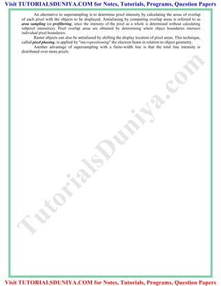 An alternative to supersampling is to determine pixel intensity by calculating the areas of overlap
of each pixel with the objects to be displayed. Antialiasing by computing overlap areas is referred to as
area sampling (or prefiltering, since the intensity of the pixel as a whole is determined without calculating
subpixel intensities). Pixel overlap areas are obtained by determining where object boundaries intersect
individual pixel boundaries.
Raster objects can also be antialiased by shifting the display location of pixel areas. This technique,
called pixel phasing, is applied by "micropositioning" the electron beam in relation to object geometry.
Another advantage of supersampling with a finite-width line is that the total line intensity is
distributed over more pixels.
TutorialsD
uniya.com
Visit TUTORIALSDUNIYA.COM for Notes, Tutorials, Programs, Question Papers
Visit TUTORIALSDUNIYA.COM for Notes, Tutorials, Programs, Question Papers
 