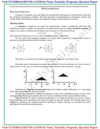 2D TRANSFORMATIONS
BASIC TRANSFORMATIONS
Changes in orientation, size, and shape are accomplished with geometric transformations that alter
the coordinate descriptions of objects. The basic geometric transformations are translation, rotation, and
scaling. Other transformations that are often applied to objects include reflection and shear.
TRANSLATION
A translation is applied to an object by repositioning it along a straight-line path from one
coordinate location to another. We translate a two-dimensional point by adding translation distances, tx
and ty, to the original coordinate position (x, y) to move the point to a new position (x', y').
x' = x + tx , y' = y + ty
The translation distance pair (tx, ty) is called a translation vector or shift vector.
We can express the translation equations as a single matrix equation by using column vectors to
represent coordinate positions and the translation vector:
y
This allows us to write the two-dimensional translation equations in the matrix form:
P  P  T
Sometimes matrix-transformation equations are expressed in terms of coordinate row vectors instead of
column vectors. In this case, we would write the matrix representations as P = [x y] and T = [tx ty].
Translation is a rigid-body transformation that moves objects without deformation, i.e., every point
on the object is translated by the same amount.
Polygons are translated by adding the translation vector to the coordinate position of each vertex
and regenerating the polygon using the new set of vertex coordinates and the current attribute settings.
Similar methods are used to translate curved objects. To change the position of a circle or ellipse,
we translate the center coordinates and redraw the figure in the new location. We translate other curves
(splines) by displacing the coordinate positions defining the objects, and then we reconstruct the curve
paths using the translated coordinate points.
TutorialsD
uniya.com
Visit TUTORIALSDUNIYA.COM for Notes, Tutorials, Programs, Question Papers
Visit TUTORIALSDUNIYA.COM for Notes, Tutorials, Programs, Question Papers
 