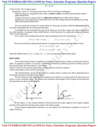 where S is the 2 by 2 scaling matrix.
P  S  P
Specifying a value of 1 for both sx and sy leaves the size of objects unchanged.
When sx and sy are assigned the same value, a uniform scaling is produced that maintains relative
object proportions.
Unequal values for sx and sy result in a differential scaling that are often used in design
applications, when pictures are constructed from a few basic shapes that can be adjusted by scaling
and positioning transformations.
We can control the location of a scaled object by choosing a position, called the fixed point that is
to remain unchanged after the scaling transformation.
Coordinates for the fixed point (xf , yf) can be chosen as one of the vertices, the object centroid, or
any other position. A polygon is then scaled relative to the fixed point by scaling the distance from each
vertex to the fixed point.
For a vertex with coordinates (x, y), the scaled coordinates (x', y') are calculated as,
x  x f  (x  x f ) sx , y  y f  ( y  y f ) s y
We can rewrite these scaling transformations to separate the multiplicative and additive terms:
x  x  sx  x f (1  sx )
y  y  s y  y f (1  s y )
where the additive terms x f (1 sx ) and y f (1  s y ) are constant for all points in the object.
ROTATION
A two-dimensional rotation is applied to an object by repositioning it along a circular path in the xy
plane. To generate a rotation, we specify a rotation angle 0 and the position (x, y) of the rotation point (or
pivot point) about which the object is to be rotated.
Positive values for the rotation angle define counterclockwise rotations. Negative
values rotate objects in the clockwise direction.
This transformation can also be described as a rotation about a rotation axis that is perpendicular to
the xy plane and passes through the pivot point.
We first determine the transformation equations for rotation of a point position P when the pivot
point is at the coordinate origin. The angular and coordinate relationships of the original and transformed
point positions are shown in the diagram.
In this figure, r is the constant distance of the point from the origin, angle  is the original angular
position of the point from the horizontal, and  is the rotation angle.
Using standard trigonometric identities, we can express the transformed coordinates in terms of
angles  and  as
- 37 -
TutorialsD
uniya.com
Visit TUTORIALSDUNIYA.COM for Notes, Tutorials, Programs, Question Papers
Visit TUTORIALSDUNIYA.COM for Notes, Tutorials, Programs, Question Papers
 