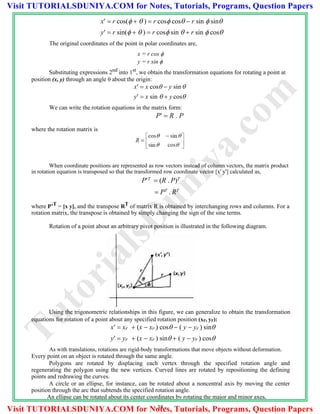 x  r cos(   )  r cos cos  r sin  sin
y  r sin(   )  r cos sin   r sin  cos
The original coordinates of the point in polar coordinates are,
x = r cos 
y = r sin 
Substituting expressions 2nd into 1st, we obtain the transformation equations for rotating a point at
position (x, y) through an angle  about the origin:
x  x cos  y sin 
y  x sin   y cos
We can write the rotation equations in the matrix form:
P  R . P
where the rotation matrix is
When coordinate positions are represented as row vectors instead of column vectors, the matrix product
in rotation equation is transposed so that the transformed row coordinate vector [x' y'] calculated as,
PT
 (R . P)T
 PT
. RT
where P’T = [x y], and the transpose RT of matrix R is obtained by interchanging rows and columns. For a
rotation matrix, the transpose is obtained by simply changing the sign of the sine terms.
Rotation of a point about an arbitrary pivot position is illustrated in the following diagram.
Using the trigonometric relationships in this figure, we can generalize to obtain the transformation
equations for rotation of a point about any specified rotation position (xr, yr):
x  xr  (x  xr ) cos  ( y  yr ) sin
y  yr  (x  xr ) sin  ( y  yr ) cos
As with translations, rotations are rigid-body transformations that move objects without deformation.
Every point on an object is rotated through the same angle.
Polygons are rotated by displacing each vertex through the specified rotation angle and
regenerating the polygon using the new vertices. Curved lines are rotated by repositioning the defining
points and redrawing the curves.
A circle or an ellipse, for instance, can be rotated about a noncentral axis by moving the center
position through the arc that subtends the specified rotation angle.
An ellipse can be rotated about its center coordinates by rotating the major and minor axes.
- 38 -
TutorialsD
uniya.com
Visit TUTORIALSDUNIYA.COM for Notes, Tutorials, Programs, Question Papers
Visit TUTORIALSDUNIYA.COM for Notes, Tutorials, Programs, Question Papers
 