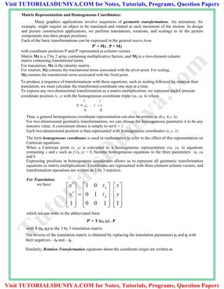 Matrix Representation and Homogeneous Coordinates:
Many graphics applications involve sequences of geometric transformations. An animation, for
example, might require an object to be translated and rotated at each increment of the motion. In design
and picture construction applications, we perform translations, rotations, and scalings to tit the picture
components into their proper positions.
Each of the basic transformations can be expressed in the general matrix form
P' = M1 . P + M2
with coordinate positions P and P' represented as column vectors.
Matrix M1 is a 2 by 2 array containing multiplicative factors, and M2 is a two-element column
matrix containing translational terms.
For translation, M1 is the identity matrix.
For rotation, M2 contains the translational terms associated with the pivot point. For scaling,
M2 contains the translational terms associated with the fixed point.
To produce a sequence of transformations with these equations, such as scaling followed by rotation then
translation, we must calculate the transformed coordinate one step at a time.
To express any two-dimensional transformation as a matrix multiplication, we represent each Cartesian
coordinate position (x, y) with the homogeneous coordinate triple (xh, yh, h) where
x y
x  h , y  h
h h
Thus, a general homogeneous coordinate representation can also be written as (h.x, h.y, h).
For two-dimensional geometric transformations, we can choose the homogeneous parameter h to be any
nonzero value. A convenient choice is simply to set h = 1.
Each two-dimensional position is then represented with homogeneous coordinates (x, y, 1).
The term homogeneous coordinates is used in mathematics to refer to the effect of this representation on
Cartesian equations.
When a Cartesian point (x, y) is converted to a homogeneous representation (xh, yh, h) equations
containing x and y such as f (x, y) = 0, become homogeneous equations in the three parameters xh, yh
and h.
Expressing positions in homogeneous coordinates allows us to represent all geometric transformation
equations as matrix multiplications. Coordinates are represented with three-element column vectors, and
transformation operations are written as 3 by 3 matrices.
For Translation,
we have
which we can write in the abbreviated form
P' = T (tx, ty) . P
with T (tx, ty) as the 3 by 3 translation matrix.
The inverse of the translation matrix is obtained by replacing the translation parameters tx and ty with
their negatives – tx and – ty .
Similarly, Rotation Transformation equations about the coordinate origin are written as
TutorialsD
uniya.com
Visit TUTORIALSDUNIYA.COM for Notes, Tutorials, Programs, Question Papers
Visit TUTORIALSDUNIYA.COM for Notes, Tutorials, Programs, Question Papers
 