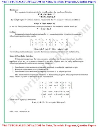 Rotations:
Two successive rotations applied to point P produce the transformed position
P'= R (2) . {R (1) . P}
= {R (2) . R (1)} . P
By multiplying the two rotation matrices, we can verify that two successive rotations are additive:
R (2) . R (1) = R (1 + 2)
so that the final rotated coordinates can be calculated with the composite rotation matrix as
P' = R (1 + 2) . P
Scaling:
Concatenating transformation matrices for two successive scaling operations produces the
following composite scaling matrix:
or
S (sx2, sy2) . S (sx1, s) = S (sx1 . sx2 , sy1 . sy2)
The resulting matrix in this case indicates that successive scaling operations are multiplicative.
General Pivot-Point Rotation:
With a graphics package that only provides a rotate function for revolving objects about the
coordinate origin, we can generate rotations about any selected pivot point (xr, yr) by performing the
following sequence of translate-rotate-translate operations:
1. Translate the object so that the pivot-point position is moved to the coordinate origin.
2. Rotate the object about the coordinate origin.
3. Translate the object so that the pivot point is returned to its original position.
This transformation sequence is illustrated in the following diagram. The composite transformation
matrix for this sequence is obtained with the concatenation.
which can be expressed in the form
T (xr , yr ) . R ( ) . T(– xr , – yr ) = R (xr , yr , )
–1
where T(– xr , – yr) = T ( xr , yr)
TutorialsD
uniya.com
Visit TUTORIALSDUNIYA.COM for Notes, Tutorials, Programs, Question Papers
Visit TUTORIALSDUNIYA.COM for Notes, Tutorials, Programs, Question Papers
 