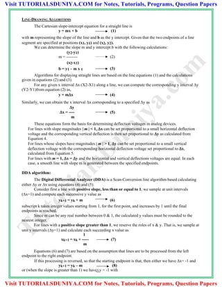 LINE-DRAWING ALGORITHMS
The Cartesian slope-intercept equation for a straight line is
y = mx + b (1)
with m representing the slope of the line and b as the y intercept. Given that the two endpoints of a line
segment are specified at positions (x1, y1) and (x2, y2).
We can determine the slope m and y intercept b with the following calculations:
(y2-y1)
m = -------- (2)
(x2-x1)
b = y1 – m x 1 (3)
Algorithms for displaying straight lines are based on the line equations (1) and the calculations
given in equations (2) and (3).
For any given x interval x (X2-X1) along a line, we can compute the corresponding y interval y
(Y2-Y1)from equation (2) as,
y = mx (4)
Similarly, we can obtain the x interval x corresponding to a specified y as
y
x = ---- (5)
m
These equations form the basis for determining deflection voltages in analog devices.
For lines with slope magnitudes | m | < 1, x can be set proportional to a small horizontal deflection
voltage and the corresponding vertical deflection is then set proportional to y as calculated from
Equation 4.
For lines whose slopes have magnitudes | m | > 1, y can be set proportional to a small vertical
deflection voltage with the corresponding horizontal deflection voltage set proportional to x,
calculated from Equation 5.
For lines with m = 1, x = y and the horizontal and vertical deflections voltages are equal. In each
case, a smooth line with slope m is generated between the specified endpoints.
DDA algorithm:
The Digital Differential Analyzer (DDA) is a Scan-Conversion line algorithm based calculating
either y or x using equations (4) and (5).
Consider first a line with positive slope, less than or equal to 1, we sample at unit intervals
(x=1) and compute each successive y value as
yk+1 = yk + m (6)
subscript k takes integer values starting from 1, for the first point, and increases by 1 until the final
endpoints is reached.
Since m can be any real number between 0 & 1, the calculated y values must be rounded to the
nearest integer.
For lines with a positive slope greater than 1, we reserve the roles of x & y. That is, we sample at
unit y intervals (y=1) and calculate each succeeding x value as
1
xk+1 = xk + ----- (7)
m
Equations (6) and (7) are based on the assumption that lines are to be processed from the left
endpoint to the right endpoint.
If this processing is reversed, so that the starting endpoint is that, then either we have x= -1 and
yk+1 = yk – m (8)
or (when the slope is greater than 1) we have y = -1 with
TutorialsD
uniya.com
Visit TUTORIALSDUNIYA.COM for Notes, Tutorials, Programs, Question Papers
Visit TUTORIALSDUNIYA.COM for Notes, Tutorials, Programs, Question Papers
 