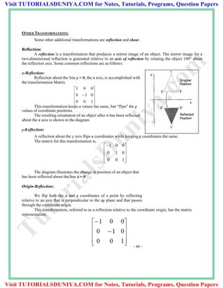 OTHER TRANSFORMATIONS:
Some other additional transformations are reflection and shear.
Reflection:
A reflection is a transformation that produces a mirror image of an object. The mirror image for a
two-dimensional reflection is generated relative to an axis of reflection by rotating the object 180" about
the reflection axis. Some common reflections are as follows:
x-Reflection:
Reflection about the line y = 0, the x axis, is accomplished with
the transformation Matrix
This transformation keeps x values the same, but "flips" the y
values of coordinate positions.
The resulting orientation of an object after it has been reflected
about the x axis is shown in the diagram.
y-R eflection:
A reflection about the y axis flips x coordinates while keeping y coordinates the same.
The matrix for this transformation is,
The diagram illustrates the change in position of an object that
has been reflected about the line x = 0.
Origin-Reflection:
We flip both the x and y coordinates of a point by reflecting
relative to an axis that is perpendicular to the xy plane and that passes
through the coordinate origin.
This transformation, referred to as a reflection relative to the coordinate origin, has the matrix
representation:
- 44 -
TutorialsD
uniya.com
Visit TUTORIALSDUNIYA.COM for Notes, Tutorials, Programs, Question Papers
Visit TUTORIALSDUNIYA.COM for Notes, Tutorials, Programs, Question Papers
 