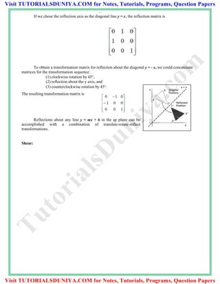00 1
If we chose the reflection axis as the diagonal line y = x, the reflection matrix is
To obtain a transformation matrix for reflection about the diagonal y = - x, we could concatenate
matrices for the transformation sequence:
(1) clockwise rotation by 45,
(2) reflection about the y axis, and
(3) counterclockwise rotation by 45.
The resulting transformation matrix is
Reflections about any line y = mx + h in the xy plane can be
accomplished with a combination of translate-rotate-reflect
transformations.
Shear:
TutorialsD
uniya.com
Visit TUTORIALSDUNIYA.COM for Notes, Tutorials, Programs, Question Papers
Visit TUTORIALSDUNIYA.COM for Notes, Tutorials, Programs, Question Papers
 