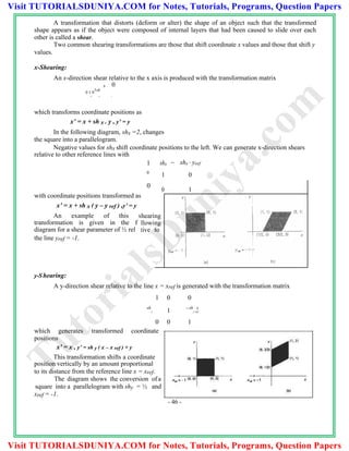 A transformation that distorts (deform or alter) the shape of an object such that the transformed
shape appears as if the object were composed of internal layers that had been caused to slide over each
other is called a shear.
Two common shearing transformations are those that shift coordinate x values and those that shift y
values.
x-Shearing:
An x-direction shear relative to the x axis is produced with the transformation matrix
x 0
0 1 0
1sh
0 0 1
which transforms coordinate positions as
x’ = x + sh x . y , y’ = y
In the following diagram, shx =2, changes
the square into a parallelogram.
Negative values for shx shift coordinate positions to the left. We can generate x-direction shears
relative to other reference lines with
with coordinate positions transformed as
x’ = x + sh x ( y – y ref ) ,y’ = y
An example of this s
transformation is given in the f
diagram for a shear parameter of ½ rel
the line yref = -1.
y-Shearing:
A y-direction shear relative to the line x = xref is generated with the transformation matrix
1 0 0
sh
y 1 sh  x
y ref
0 0 1
which generates transformed coordinate
positions
x’ = x , y’ = sh y ( x – x ref ) + y
This transformation shifts a coordinate
position vertically by an amount proportional
to its distance from the reference line x = xref.
The diagram shows the conversion of a
square into a parallelogram with shy = ½ and
xref = -1.
- 46 -
1 shx  shx  yref
0
1 0
0
heari
ollowi
ative
0
ng
ng
to
1
TutorialsD
uniya.com
Visit TUTORIALSDUNIYA.COM for Notes, Tutorials, Programs, Question Papers
Visit TUTORIALSDUNIYA.COM for Notes, Tutorials, Programs, Question Papers
 