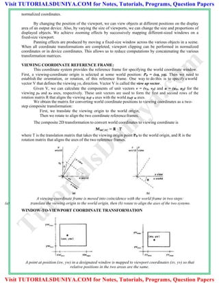 normalized coordinates.
By changing the position of the viewport, we can view objects at different positions on the display
area of an output device. Also, by varying the size of viewports, we can change the size and proportions of
displayed objects. We achieve zooming effects by successively mapping different-sized windows on a
fixed-size viewport.
Panning effects are produced by moving a fixed-size window across the various objects in a scene.
When all coordinate transformations are completed, viewport clipping can be performed in normalized
coordinates or in device coordinates. This allows us to reduce computations by concatenating the various
transformation matrices.
VIEWING COORDINATE REFERENCE FRAME:
This coordinate system provides the reference frame for specifying the world coordinate window.
First, a viewing-coordinate origin is selected at some world position: Po = (x0, y0). Then we need to
establish the orientation, or rotation, of this reference frame. One way to do this is to specify aworld
vector V that defines the viewing y0, direction. Vector V is called the view up vector.
Given V, we can calculate the components of unit vectors v = (vx, vy) and u = (ux, uy) for the
viewing yv and xv axes, respectively. These unit vectors are used to form the first and second rows of the
rotation matrix R that aligns the viewing xvy v axes with the world xwy w axes.
We obtain the matrix for converting world coordinate positions to viewing coordinates as a two-
step composite transformation:
First, we translate the viewing origin to the world origin,
Then we rotate to align the two coordinate reference frames.
The composite 2D transformation to convert world coordinates to viewing coordinate is
where T is the translation matrix that takes the viewing origin point Po to the world origin, and R is the
rotation matrix that aligns the axes of the two reference frames.
A viewing-coordinate frame is moved into coincidence with the world frame in two steps:
(a) translate the viewing origin to the world origin, then (b) rotate to align the axes of the two systems.
WINDOW-TO-VIEWPORT COORDINATE TRANSFORMATION
A point at position (xw, yw) in a designated window is mapped to viewport coordinates (xv, yv) so that
relative positions in the two areas are the same.
TutorialsD
uniya.com
Visit TUTORIALSDUNIYA.COM for Notes, Tutorials, Programs, Question Papers
Visit TUTORIALSDUNIYA.COM for Notes, Tutorials, Programs, Question Papers
 