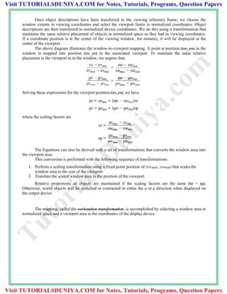 Once object descriptions have been transferred to the viewing reference frame, we choose the
window extents in viewing coordinates and select the viewport limits in normalized coordinates. Object
descriptions are then transferred to normalized device coordinates. We do this using a transformation that
maintains the same relative placement of objects in normalized space as they had in viewing coordinates.
If a coordinate position is at the center of the viewing window, for instance, it will be displayed at the
center of the viewport.
The above diagram illustrates the window-to-viewport mapping. A point at position (xw, yw) in the
window is mapped into position (xv, yv) in the associated viewport. To maintain the same relative
placement in the viewport as in the window, we require that,
Solving these expressions for the viewport position (xv, yv), we have
where the scaling factors are
The Equations can also be derived with a set of transformations that converts the window area into
the viewport area.
This conversion is performed with the following sequence of transformations:
1. Perform a scaling transformation using a fixed-point position of (xwmin, ywmin) that scales the
window area to the size of the viewport.
2. Translate the scaled window area to the position of the viewport.
Relative proportions of objects are maintained if the scaling factors are the same (sx = sy).
Otherwise, world objects will be stretched or contracted in either the x or y direction when displayed on
the output device.
The mapping, called the workstation transformation, is accomplished by selecting a window area in
normalized space and a viewport area in the coordinates of the display device.
TutorialsD
uniya.com
Visit TUTORIALSDUNIYA.COM for Notes, Tutorials, Programs, Question Papers
Visit TUTORIALSDUNIYA.COM for Notes, Tutorials, Programs, Question Papers
 