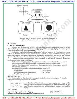 Mapping selected parts of a scene in normalized coordinates to
different video monitors with workstation transformations.
2D CLIPPING:
CLIPPING OPERATIONS
Generally, any procedure that identifies those portions of a picture that are either inside or outside
of a specified region of space is referred to as a clipping algorithm, or simply clipping. The region against
which an object is to clip is called a clip window.
Applications of clipping include extracting part of a defined scene for viewing; identifying visible
surfaces in three-dimensiona1 views; antialiasing line segments or object boundaries; creating objects
using solid-modeling procedures; displaying a multiwindow environment; and drawing and painting
operations that allow parts of a picture to be selected for copying, moving, erasing, or duplicating.
Clipping algorithms can be applied in world coordinates, so that only the contents of the window
interior are mapped to device coordinates.
World-coordinate clipping removes those primitives outside the window from further consideration,
thus eliminating the processing necessary to transform those primitives to device space.
Viewport clipping, can reduce calculations by allowing concatenation of viewing and geometric
transformation matrices.
We consider algorithms for clipping the following primitive types
Point Clipping
Line Clipping (straight-line segments)
Area Clipping (polygons)
POINT CLIPPING
Curve Clipping
Text Clipping
Assuming that the clip window is a rectangle in standard position, we save a point P = (x, y) for
display if the following inequalities are satisfied:
where the edges of the clip window (xwmin, xwmax, ywmin, ywmax) can be
either the world-coordinate window boundaries or viewport boundaries. If any
one of these four inequalities is not satisfied, the point is clipped (not saved for
display).
LINE CLIPPING:
Explain the steps to perform Line Clipping. (Or) (5, 10 Marks)
Describe Cohen-Sutherland Line Clipping algorithm in detail.
TutorialsD
uniya.com
Visit TUTORIALSDUNIYA.COM for Notes, Tutorials, Programs, Question Papers
Visit TUTORIALSDUNIYA.COM for Notes, Tutorials, Programs, Question Papers
 