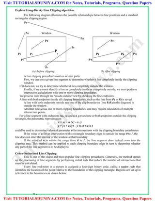 Explain Liang-Barsky Line Clipping algorithm.
The following diagram illustrates the possible relationships between line positions and a standard
rectangular clipping region.
P9
P4 Window Window
P2
P10
P2
P8
P3 P1
P
6 P1 P6 P8
P5 P5
P7
P7
(a) Before clipping (b) After clipping
A line clipping procedure involves several parts.
First, we can test a given line segment to determine whether it lies completely inside the clipping
window.
If it does not, we try to determine whether it lies completely outside the window.
Finally, if we cannot identify a line as completely inside or completely outside, we must perform
intersection calculations with one or more clipping boundaries.
We process lines through the "inside-outside'' test by checking the line endpoints.
A line with both endpoints inside all clipping boundaries, such as the line from P1 to P2 is saved.
A line with both endpoints outside any one of the clip boundaries (line P3P4 in the diagram) is
outside the window.
All other lines cross one or more clipping boundaries, and may require calculation of multiple
intersection points.
For a line segment with endpoints (x1, yl) and (x2. y2) and one or both endpoints outside the clipping
rectangle, the parametric representation
x = x1 + u (x2 – x 1)
y = y1 + u (y2 – y 1), 0  u  1
could be used to determine values of parameter u for intersections with the clipping boundary coordinates.
If the value of u for an intersection with a rectangle boundary edge is outside the range 0 to 1, the
line does not enter the interior of the window at that boundary.
If the value of u is within the range from 0 to 1, the line segment does indeed cross into the
clipping area. This method can be applied to each clipping boundary edge in turn to determine whether
any part of the line segment is to be displayed.
Cohen-Sutherland Line Clipping:
This is one of the oldest and most popular line-clipping procedures. Generally, the method speeds
up the processing of line segments by performing initial tests that reduce the number of intersections that
must he calculated.
Every line end-point in a picture is assigned a four-digit binary code, called a region code that
identifies the location of the point relative to the boundaries of the clipping rectangle. Regions are set up in
reference to the boundaries as shown below:.
51 -
TutorialsD
uniya.com
Visit TUTORIALSDUNIYA.COM for Notes, Tutorials, Programs, Question Papers
Visit TUTORIALSDUNIYA.COM for Notes, Tutorials, Programs, Question Papers
 