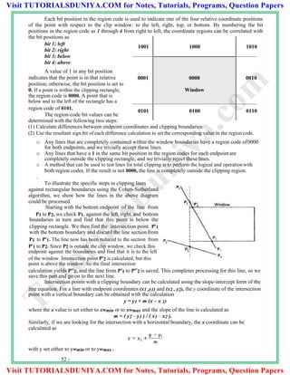 Each bit position in the region code is used to indicate one of the four relative coordinate positions
of the point with respect to the clip window: to the left, right, top, or bottom. By numbering the bit
positions in the region code as 1 through 4 from right to left, the coordinate regions can be correlated with
the bit positions as
bit 1: left
bit 2: right
bit 3: below
bit 4: above
A value of 1 in any bit position
indicates that the point is in that relative
position; otherwise, the bit position is set to
0. If a point is within the clipping rectangle,
the region code is 0000. A point that is
below and to the left of the rectangle has a
region code of 0101.
The region-code bit values can be
determined with the following two steps:
(1) Calculate differences between endpoint coordinates and clipping boundaries.
(2) Use the resultant sign bit of each difference calculation to set the corresponding value in the regioncode.
o Any lines that are completely contained within the window boundaries have a region code of0000
for both endpoints, and we trivially accept these lines.
o Any lines that have a 1 in the same bit position in the region codes for each endpointare
completely outside the clipping rectangle, and we trivially reject these lines.
o A method that can be used to test lines for total clipping is to perform the logical and operationwith
both region codes. If the result is not 0000, the line is completely outside the clipping region.
.
To illustrate the specific steps in clipping lines
against rectangular boundaries using the Cohen-Sutherland
algorithm, we show how the lines in the above diagram
could be processed.
Starting with the bottom endpoint of the line from
P1 to P2, we check P1, against the left, right, and bottom
boundaries in turn and find that this point is below the
clipping rectangle. We then find the intersection point P1
with the bottom boundary and discard the line section from
P1 to P1. The line now has been reduced to the section from
P1 to P2. Since P2 is outside the clip window, we check this
endpoint against the boundaries and find that it is to the left
of the window. Intersection point P2 is calculated, but this
point is above the window. So the final intersection
calculation yields P2, and the line from P1 to P2 is saved. This completes processing for this line, so we
save this part and go on to the next line.
Intersection points with a clipping boundary can be calculated using the slope-intercept form of the
line equation. For a line with endpoint coordinates (x1 ,y1) and (x2 , y2), the y coordinate of the intersection
point with a vertical boundary can be obtained with the calculation
y = y1 + m (x – x 1)
where the x value is set either to xwmin or to xwmax and the slope of the line is calculated as
m = ( y2 – y1 ) / ( x1 – x2 ).
Similarly, if we are looking for the intersection with a horizontal boundary, the x coordinate can be
calculated as
with y set either to ywmin or to ywmax .
52 -
1001 1000 1010
0001 0000 0010
Window
0101 0100 0110
TutorialsD
uniya.com
Visit TUTORIALSDUNIYA.COM for Notes, Tutorials, Programs, Question Papers
Visit TUTORIALSDUNIYA.COM for Notes, Tutorials, Programs, Question Papers
 