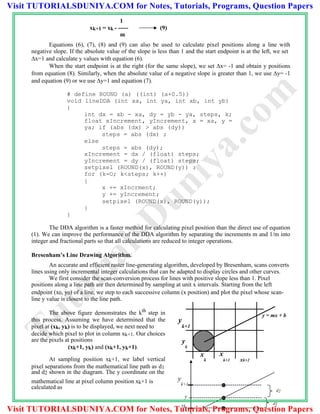 1
xk+1 = xk - ----- (9)
m
Equations (6), (7), (8) and (9) can also be used to calculate pixel positions along a line with
negative slope. If the absolute value of the slope is less than 1 and the start endpoint is at the left, we set
x=1 and calculate y values with equation (6).
When the start endpoint is at the right (for the same slope), we set x= -1 and obtain y positions
from equation (8). Similarly, when the absolute value of a negative slope is greater than 1, we use y= -1
and equation (9) or we use y=1 and equation (7).
# define ROUND (a) ((int) (a+0.5))
void lineDDA (int xa, int ya, int xb, int yb)
{
int dx = xb - xa, dy = yb - ya, steps, k;
float xIncrement, yIncrement, x = xa, y =
ya; if (abs (dx) > abs (dy))
steps = abs (dx) ;
else
steps = abs (dy);
xIncrement = dx / (float) steps;
yIncrement = dy / (float) steps;
setpixel (ROUND(x), ROUND(y)) :
for (k=O; k<steps; k++)
{
x += xIncrment;
y += yIncrement;
setpixel (ROUND(x), ROUND(y));
}
}
The DDA algorithm is a faster method for calculating pixel position than the direct use of equation
(1). We can improve the performance of the DDA algorithm by separating the increments m and 1/m into
integer and fractional parts so that all calculations are reduced to integer operations.
Bresenham’s Line Drawing Algorithm.
An accurate and efficient raster line-generating algorithm, developed by Bresenham, scans converts
lines using only incremental integer calculations that can be adapted to display circles and other curves.
We first consider the scan-conversion process for lines with positive slope less than 1. Pixel
positions along a line path are then determined by sampling at unit x intervals. Starting from the left
endpoint (x0, y0) of a line, we step to each successive column (x position) and plot the pixel whose scan-
line y value is closest to the line path.
The above figure demonstrates the kth step in
this process. Assuming we have determined that the
pixel at (xk, yk) is to be displayed, we next need to
decide which pixel to plot in column xk+1. Our choices
are the pixels at positions
(xk+1, yk) and (xk+1, yk+1).
At sampling position xk+1, we label vertical
pixel separations from the mathematical line path as d1
and d2 shown in the diagram. The y coordinate on the
y
k+1
y
k
x
k
x
k+1 xk+2
y = mx + b
mathematical line at pixel column position xk+1 is
calculated as
y
k+1
d2
y
yk
d1
TutorialsD
uniya.com
Visit TUTORIALSDUNIYA.COM for Notes, Tutorials, Programs, Question Papers
Visit TUTORIALSDUNIYA.COM for Notes, Tutorials, Programs, Question Papers
 