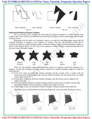 Before Clipping After Clipping Before Clipping After Clipping
Fig. (a) Fig. (b)
Sutherland-Hodgeman Polygon Clipping:
We can correctly clip a polygon by processing the polygon boundary as a whole against each
window edge. This could be accomplished by processing all polygon vertices against each clip rectangle
boundary in turn.
Beginning with the initial set of polygon vertices, we could first clip the polygon against the left
rectangle boundary to produce a new sequence of vertices. The new set of vertices could then k
successively passed to a right boundary clipper, a bottom boundary clipper, and a top boundary clipper, as
shown in the diagram below. At each step, a new sequence of output vertices is generated and passed to
the next window boundary clipper.
Original
Polygon
Clip
Left
Clip
Right
Clip
Bottom
Clip
Top
There are four possible cases when processing vertices in sequence around the perimeter of a
polygon. As each pair of adjacent polygon vertices is passed to a window boundary clipper, we make the
following tests:
(1) If the first vertex is outside the window boundary and the second vertex is inside, both the
intersection point of the polygon edge with the window boundary and the second vertex are added
to the output vertex list.
(2) If both input vertices are inside the window boundary, only the second vertex is added to the
output vertex list.
(3) If the first vertex is inside the window boundary and the second vertex is outside, only the edge
intersection with the window boundary is added to the output vertex list.
(4) If both input vertices are outside the window boundary, nothing is added to the output list.
These four cases are illustrated in the following diagram for successive pairs of polygon vertices.
TutorialsD
uniya.com
Visit TUTORIALSDUNIYA.COM for Notes, Tutorials, Programs, Question Papers
Visit TUTORIALSDUNIYA.COM for Notes, Tutorials, Programs, Question Papers
 