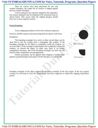 Once all vertices have been processed for one clip
window boundary, the output list of vertices is clipped against
the next window boundary.
Convex polygons are correctly clipped by this algorithm,
but concave polygons may be displayed with extraneous lines as
shown below. This occurs when the clipped polygon should
have two or more separate sections.
CURVE CLIPPING:
Curve-clipping procedures will involve nonlinear equations,
however, and this requires more processing than for objects with linear
boundaries.
The bounding rectangle for a circle or other curved object can be
used first to test for overlap with a rectangular clip window. If the
bounding rectangle for the object is completely inside the window, we
save the object. If the rectangle is determined to be completely outside the
window, we discard the object. In either case, there is no further
computation necessary. But if the bounding rectangle test fails, we can
look for other computation-saving approaches.
Similar procedures can be applied when clipping a curved object
against a general polygon clip region. On the first pass, we can clip the
bounding rectangle of the object against the bounding rectangle of the clip region. If the two regions
overlap, we will need to solve the simultaneous line-curve equations to obtain the clipping intersection
points.
TutorialsD
uniya.com
Visit TUTORIALSDUNIYA.COM for Notes, Tutorials, Programs, Question Papers
Visit TUTORIALSDUNIYA.COM for Notes, Tutorials, Programs, Question Papers
 