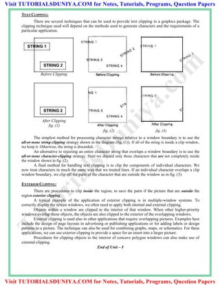 STRING 1
STRING 2
Before Clipping
After Clipping
fig. (1)
STRING 2
TEXT CLIPPING:
There are several techniques that can be used to provide text clipping in a graphics package. The
clipping technique used will depend on the methods used to generate characters and the requirements of a
particular application.
fig. (2) fig. (3)
The simplest method for processing character strings relative to a window boundary is to use the
all-or-none string-clipping strategy shown in the diagram (fig. (1)). If all of the string is inside a clip window,
we keep it. Otherwise, the string is discarded.
An alternative to rejecting an entire character string that overlaps a window boundary is to use the
all-or-none character-clipping strategy. Here we discard only those characters that are not completely inside
the window shown in fig. (2).
A final method for handling text clipping is to clip the components of individual characters. We
now treat characters in much the same way that we treated lines. If an individual character overlaps a clip
window boundary, we clip off the parts of the character that are outside the window as in fig. (3).
EXTERIOR CLIPPING:
There are procedures to clip inside the region, to save the parts if the picture that are outside the
region exterior clipping.
A typical example of the application of exterior clipping is in multiple-window systems. To
correctly display the screen windows, we often need to apply both internal and external clipping.
Objects within a window are clipped to the interior of that window. When other higher-priority
windows overlap these objects, the objects are also clipped to the exterior of the overlapping windows.
Exterior clipping is used also in other applications that require overlapping pictures. Examples here
include the design of page layouts in advertising or publishing applications or for adding labels or design
patterns to a picture. The technique can also be used for combining graphs, maps, or schematics. For these
applications, we can use exterior clipping to provide a space for an insert into a larger picture.
Procedures for clipping objects to the interior of concave polygon windows can also make use of
external clipping.
End of Unit – I
TutorialsD
uniya.com
Visit TUTORIALSDUNIYA.COM for Notes, Tutorials, Programs, Question Papers
Visit TUTORIALSDUNIYA.COM for Notes, Tutorials, Programs, Question Papers
 