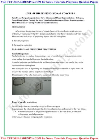 UNIT - II THREE-DIMENSIONAL CONCEPTS
Parallel and Perspective projections-Three-Dimensional Object Representations – Polygons,
Curved lines,Splines, Quadric Surfaces- Visualization of data sets- Three- Transformations –
Three-Dimensional Viewing –Visible surface identification.
PROJECTIONS
After converting the description of objects from world co-ordinates to viewing co-
ordinates, we can project the three dimensional objects onto the two dimensional view plane.
There are two basic ways of projecting objects onto the view plane.
1. Parallel projection
2. Perspective projection
2.1. PARALLEL AND PERSPECTIVE PROJECTIONS
Parallel Projection:
Parallel projection is a method for generating a view of a solid object is to project points on the
object surface along parallel lines onto the display plane.
In parallel projection, parallel lines in the world coordinate scene project into parallel lines on the
two dimensional display planes.
This technique is used in engineering and architectural drawings to represent an object with a set
of views that maintain relative proportions of the object.
The appearance of the solid object can be reconstructed from the major views.
Types of parallel projections:
Parallel projections are basically categorized into two types.
Depending on the relation between the direction of projection and normal to the view plane.
• When the direction of projection is perpendicular to the view plane, we have an
orthographic parallel projection.
Otherwise, we have an oblique parallel projection.
TutorialsD
uniya.com
Visit TUTORIALSDUNIYA.COM for Notes, Tutorials, Programs, Question Papers
Visit TUTORIALSDUNIYA.COM for Notes, Tutorials, Programs, Question Papers
 