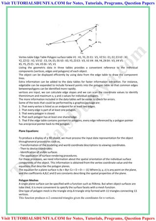 Vertex table Edge Table Polygon surface table V1 : X1, Y1, Z1 E1 : V1, V2 S1 : E1, E2, E3 V2 : X2,
Y2, Z2 E2 : V2, V3 S2 : E3, E4, E5, E6 V3 : X3, Y3, Z3 E3 : V3, V1 V4 : X4, Y4, Z4 E4 : V3, V4 V5 :
X5, Y5, Z5 E5 : V4, V5 E6 : V5, V1
Listing the geometric data in three tables provides a convenient reference to the individual
components (vertices, edges and polygons) of each object.
The object can be displayed efficiently by using data from the edge table to draw the component
lines.
Extra information can be added to the data tables for faster information extraction. For instance,
edgetable can be expanded to include forward points into the polygon table so that common edges
betweenpolygons can be identified more rapidly.
vertices are input, we can calculate edge slopes and we can scan the coordinate values to identify
theminimum and maximum x, y and z values for individual polygons.
The more information included in the data tables will be easier to check for errors.
Some of the tests that could be performed by a graphics package are:
1. That every vertex is listed as an endpoint for at least two edges.
2. That every edge is part of at least one polygon.
3. That every polygon is closed.
4. That each polygon has at least one sharededge.
5. That if the edge table contains pointers to polygons, every edge referenced by a polygon pointer
has areciprocal pointer back to the polygon.
Plane Equations:
To produce a display of a 3D object, we must process the input data representation for the object
throughseveral procedures such as,
- Transformation of the modeling and world coordinate descriptions to viewing coordinates.
- Then to device coordinates:
- Identification of visible surfaces
- The application of surface-rendering procedures.
For these processes, we need information about the spatial orientation of the individual surface
components of the object. This information is obtained from the vertex coordinate value and the
equations that describe the polygon planes.
The equation for a plane surface is Ax + By+ Cz + D = 0---- (1) Where (x, y, z) is any point on the plane,
and the coefficients A,B,C and D are constants describing the spatial properties of the plane.
Polygon Meshes
A single plane surface can be specified with a function such as fillArea. But when object surfaces are
tobe tiled, it is more convenient to specify the surface facets with a mesh function.
One type of polygon mesh is the triangle strip.A triangle strip formed with 11 triangles connecting 13
vertices.
This function produces n-2 connected triangles given the coordinates for n vertices.
TutorialsD
uniya.com
Visit TUTORIALSDUNIYA.COM for Notes, Tutorials, Programs, Question Papers
Visit TUTORIALSDUNIYA.COM for Notes, Tutorials, Programs, Question Papers
 