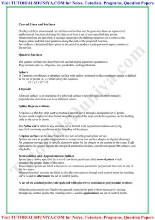 Curved Lines and Surfaces
Displays of three dimensional curved lines and surface can be generated from an input set of
mathematical functions defining the objects or from a set of user specified data points.
When functions are specified, a package can project the defining equations for a curve to the
display plane and plot pixel positions along the path of the projected function.
For surfaces, a functional description in decorated to produce a polygon-mesh approximation to
the surface.
Quadric Surfaces
The quadric surfaces are described with second degree equations (quadratics).
They include spheres, ellipsoids, tori, parabolids, and hyperboloids.
Sphere
In Cartesian coordinates, a spherical surface with radius r centered on the coordinates origin is defined
as the set of points (x, y, z) that satisfy the equation.
x2 + y2 + z2 = r2
Ellipsoid
Ellipsoid surface is an extension of a spherical surface where the radius in three mutually
perpendicular directions can have different values
Spline Representations
A Spline is a flexible strip used to produce a smooth curve through a designated set of points.
Several small weights are distributed along the length of the strip to hold it in position on the drafting
table as the curve is drawn.
The Spline curve refers to any sections curve formed with polynomial sections satisfying
specified continuity conditions at the boundary of the pieces.
A Spline surface can be described with two sets of orthogonal spline curves.
Splines are used in graphics applications to design curve and surface shapes, to digitize drawings
for computer storage, and to specify animation paths for the objects or the camera in the scene. CAD
applications for splines include the design of automobiles bodies, aircraft and spacecraft surfaces, and
ship hulls.
Interpolation and Approximation Splines
Spline curve can be specified by a set of coordinate positions called control points which
indicates the general shape of the curve.
These control points are fitted with piecewise continuous parametric polynomial functions in one of
the two ways.
When polynomial sections are fitted so that the curve passes through each control point the resulting
curve is said to interpolate the set of control points.
A set of six control points interpolated with piecewise continuous polynomial sections
When the polynomials are fitted to the general control point path without necessarily passing
through any control points, the resulting curve is said to approximate the set of control points.
TutorialsD
uniya.com
Visit TUTORIALSDUNIYA.COM for Notes, Tutorials, Programs, Question Papers
Visit TUTORIALSDUNIYA.COM for Notes, Tutorials, Programs, Question Papers
 