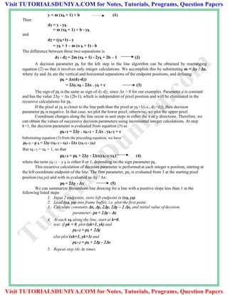 y = m (xk + 1) + b (1)
Then
d1 = y - yk
= m (xk + 1) + b - yk
and
d2 = (yk+1) - y
= yk + 1 – m (x k + 1) - b
The difference between these two separations is
d1 - d2 = 2m (xk + 1) - 2yk + 2b – 1 (2)
A decision parameter pk for the kth step in the line algorithm can be obtained by rearranging
equation (2) so that it involves only integer calculations. We accomplish this by substituting m = y / x,
where y and x are the vertical and horizontal separations of the endpoint positions, and defining:
pk = x(d1-d2)
= 2y.xk - 2x . yk + c (3)
The sign of pk is the same as sign of d1-d2, since x > 0 for our examples. Parameter c is constant
and has the value 2y + x (2b-1), which is independent of pixel position and will be eliminated in the
recursive calculations for pk.
If the pixel at yk is closer to the line path than the pixel at yk+1(i.e., d1<d2), then decision
parameter pk is negative. In that case, we plot the lower pixel; otherwise, we plot the upper pixel.
Coordinate changes along the line occur in unit steps in either the x or y directions. Therefore, we
can obtain the values of successive decision parameters using incremental integer calculations. At step
k+1, the decision parameter is evaluated from equation (3) as
pk+1 = 2y . xk+1 – 2 x . yk+1 + c
Substituting equation (3) from the preceding equation, we have
pk+1 – p k = 2y (xk+1 - xk) - 2x (yk+1 - yk)
But xk+1 = xk + 1, so that
pk+1 = pk + 2y - 2x(yk+1-yk) (4)
where the term yk+1 – y k is either 0 or 1, depending on the sign parameter pk.
This recursive calculation of decision parameter is performed at each integer x position, starting at
the left coordinate endpoint of the line. The first parameter, p0, is evaluated from 3 at the starting pixel
position (x0,y0) and with m evaluated as y / x:
p0 = 2y - x (5)
We can summarize Bresenham line drawing for a line with a positive slope less than 1 in the
following listed steps:
1. Input 2 endpoints, store left endpoint in (x0, y0).
2. Load (x0, y0) into frame buffer, i.e. plot the first point.
3. Calculate constants x, y, 2y, 2y – 2 x, and initial value of decision
parameter: p0 = 2y - x
4. At each xk along the line, start at k=0,
test: if pk < 0, plot (xk+1, yk) and
pk+1 = pk + 2y
else plot (xk+1, yk+1) and
pk+1 = pk + 2y - 2x
5. Repeat step (4) x times.
TutorialsD
uniya.com
Visit TUTORIALSDUNIYA.COM for Notes, Tutorials, Programs, Question Papers
Visit TUTORIALSDUNIYA.COM for Notes, Tutorials, Programs, Question Papers
 