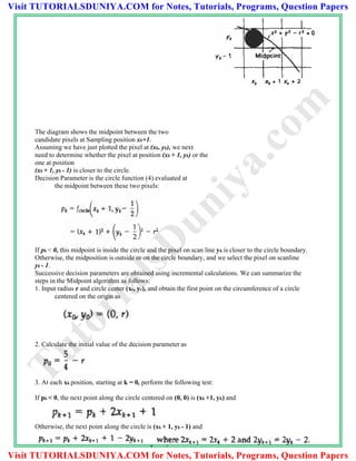The diagram shows the midpoint between the two
candidate pixels at Sampling position xk+1.
Assuming we have just plotted the pixel at (xk, yk), we next
need to determine whether the pixel at position (xk + 1, yk) or the
one at position
(xk + 1, yk - 1) is closer to the circle.
Decision Parameter is the circle function (4) evaluated at
the midpoint between these two pixels:
If pk < 0, this midpoint is inside the circle and the pixel on scan line yk is closer to the circle boundary.
Otherwise, the midposition is outside or on the circle boundary, and we select the pixel on scanline
yk - 1.
Successive decision parameters are obtained using incremental calculations. We can summarize the
steps in the Midpoint algorithm as follows:
1. Input radius r and circle center (xc, yc), and obtain the first point on the circumference of a circle
centered on the origin as
2. Calculate the initial value of the decision parameter as
3. At each xk position, starting at k = 0, perform the following test:
If pk < 0, the next point along the circle centered on (0, 0) is (xk +1, yk) and
Otherwise, the next point along the circle is (xk + 1, yk - 1) and
TutorialsD
uniya.com
Visit TUTORIALSDUNIYA.COM for Notes, Tutorials, Programs, Question Papers
Visit TUTORIALSDUNIYA.COM for Notes, Tutorials, Programs, Question Papers
 