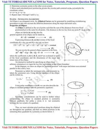 4. Determine symmetry points in the other seven octants.
5. Move each calculated pixel position (x, y) onto the circular path centered on (xc, yc) and plot the
coordinate values:
x = x + xc, y = y + yc
6. Repeat steps 3 through 5 until x  y.
ELLIPSE – GENERATING ALGORITHM:
An Ellipse is an elongated circle. So, Elliptical Curves can be generated by modifying circledrawing
procedures to take into account the different dimensions along the major and minor axes.
Properties of Ellipses
An Ellipse is defined as the set of points such that the sum of the distances from two fixed
positions(foci) is the same for all points. f the distances to the two foci from any point P = (x, y) on the
ellipse are labeled d1 and d2, then the
general equation of an ellipse can be stated as,
d1 + d2 = constant (1)
Expressing distances d1 and d2 in terms of the focal
coordinates F1 = (x1, y1) and F2 = (x2, y2), we have
(2)
We can rewrite the general ellipse equation in the form,
Ax2
+ By2
+ Cxy + Dx + Ey + F = 0 (3)
where the coefficients A, B, C, D, E, and F are evaluated in terms
of the focal coordinates and the dimensions of the major and
minor axes of the ellipse.
An interactive method for specifying an ellipse in an
arbitrary orientation is to input the two foci and a point on the ellipse boundary.
In the diagram, we show an ellipse in "standard position" with major and minor axesoriented
parallel to the x and y axes.
Parameter rx labels the semimajor axis, and parameter ry
labels the semiminor axis. Using this the equation of the ellipse
can be written as,
y  y 2
 c
 1 (4)
ry
Using polar coordinates r and , we can also describe the
ellipse in standard position with the parametric equations:
x  x c  rx Cosθ
Symmetry considerations can be used to further reduce
computations. An ellipse in standard position is symmetric
between quadrants, but unlike a circle, it is not symmetric
between the two octants of a quadrant.
Thus, we must calculate pixel positions along the elliptical
arc throughout one quadrant, and then we obtain positions in the
remaining three quadrants by symmetry as shown below: I
x  x c
2
rx
y  yc  rySinθ (5)
TutorialsD
uniya.com
Visit TUTORIALSDUNIYA.COM for Notes, Tutorials, Programs, Question Papers
Visit TUTORIALSDUNIYA.COM for Notes, Tutorials, Programs, Question Papers
 