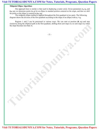 Midpoint Ellipse Algorithm:
Our approach here is similar to that used in displaying a raster circle. Given parameters rx, ry, and
(xc, yc), we determine points (x, y) for an ellipse in standard position centered on the origin, and then we shift
the points so the ellipse is centered at (xc, yc).
The midpoint ellipse method is applied throughout the first quadrant in two parts. The following
diagram shows the division of the first quadrant according to the slope of an ellipse with rx < ry.
Regions 1 and 2 can be processed in various ways. We can start at position (0, ry) and step
clockwise along the elliptical path in the first quadrant, shifting from unit steps in x to unit steps in y when
the slope becomes less than -1.
- 21 -
TutorialsD
uniya.com
Visit TUTORIALSDUNIYA.COM for Notes, Tutorials, Programs, Question Papers
Visit TUTORIALSDUNIYA.COM for Notes, Tutorials, Programs, Question Papers
 