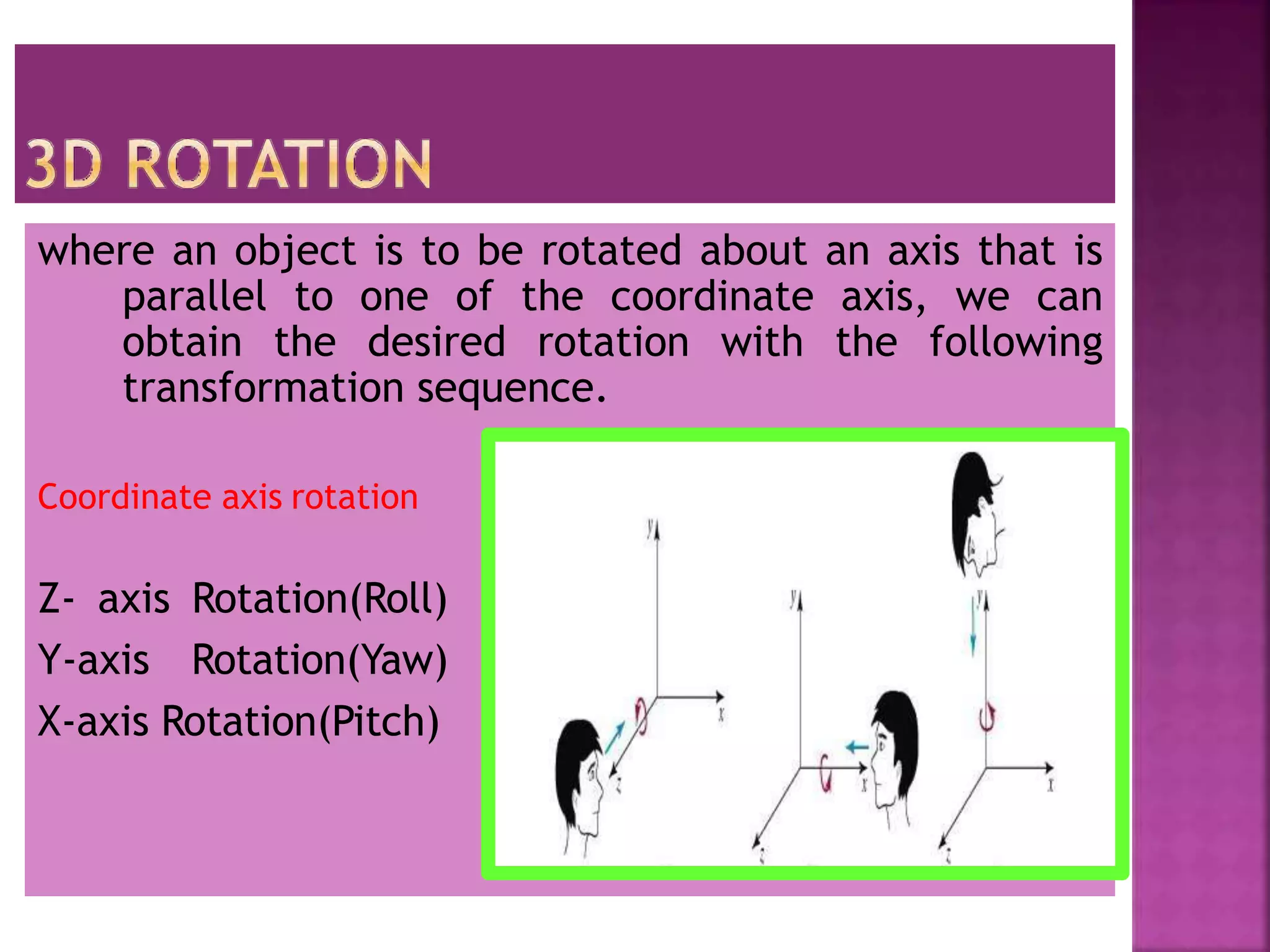 where an object is to be rotated about an axis that is
parallel to one of the coordinate axis, we can
obtain the desired rotation with the following
transformation sequence.
Coordinate axis rotation
Z- axis Rotation(Roll)
Y-axis Rotation(Yaw)
X-axis Rotation(Pitch)
 
