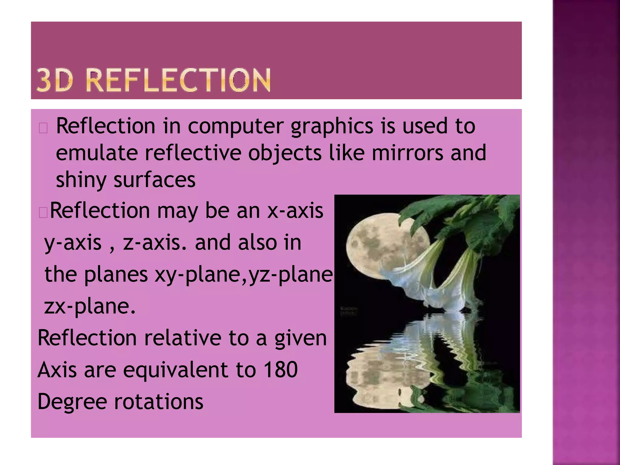 , and
Reflection in computer graphics is used to
emulate reflective objects like mirrors and
shiny surfaces
Reflection may be an x-axis
y-axis , z-axis. and also in
the planes xy-plane,yz-plane
zx-plane.
Reflection relative to a given
Axis are equivalent to 180
Degree rotations
 