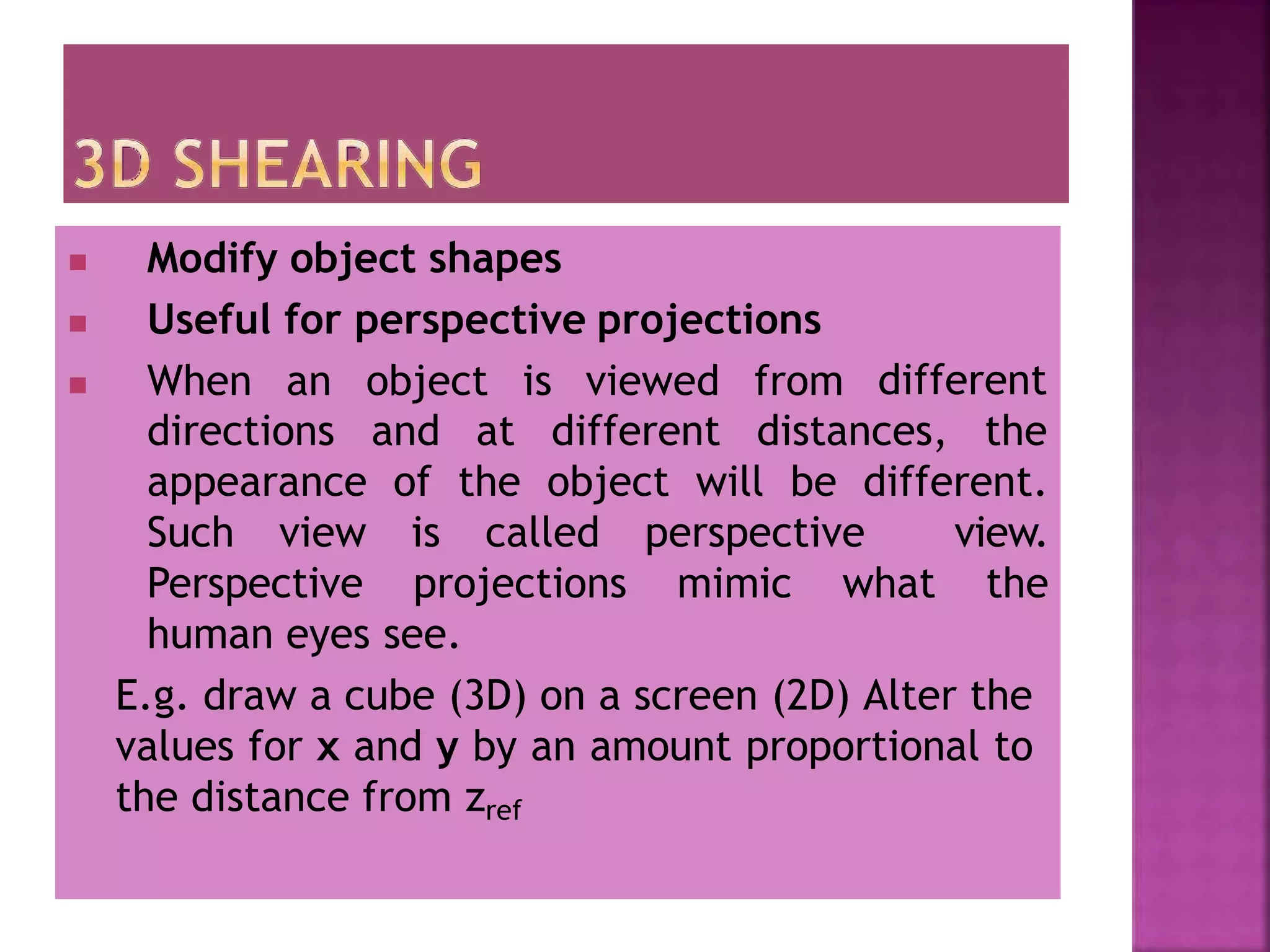  Modify object shapes
 Useful for perspective projections
 When an object is viewed from different
directions and at different distances, the
appearance of the object will be different.
Such view is called perspective view.
Perspective projections mimic what the
human eyes see.
E.g. draw a cube (3D) on a screen (2D) Alter the
values for x and y by an amount proportional to
the distance from zref
 