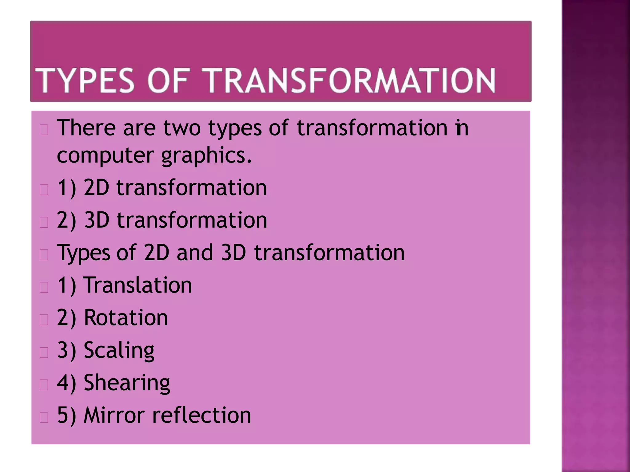 There are two types of transformation in
computer graphics.
1) 2D transformation
2) 3D transformation
Types of 2D and 3D transformation
1) Translation
2) Rotation
3) Scaling
4) Shearing
5) Mirror reflection
 