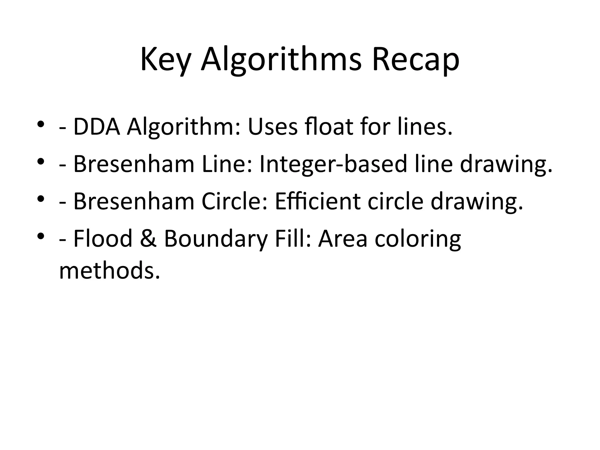 Key Algorithms Recap
• - DDA Algorithm: Uses float for lines.
• - Bresenham Line: Integer-based line drawing.
• - Bresenham Circle: Efficient circle drawing.
• - Flood & Boundary Fill: Area coloring
methods.
 