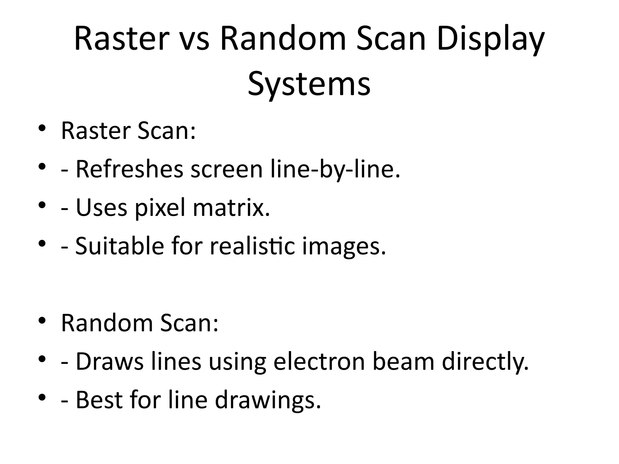 Raster vs Random Scan Display
Systems
• Raster Scan:
• - Refreshes screen line-by-line.
• - Uses pixel matrix.
• - Suitable for realistic images.
• Random Scan:
• - Draws lines using electron beam directly.
• - Best for line drawings.
 