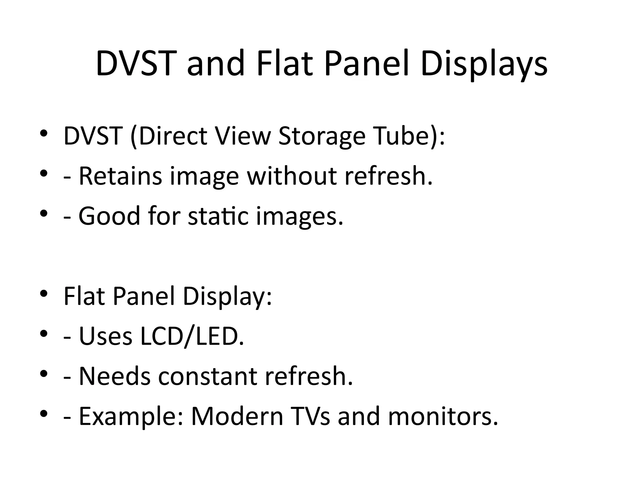 DVST and Flat Panel Displays
• DVST (Direct View Storage Tube):
• - Retains image without refresh.
• - Good for static images.
• Flat Panel Display:
• - Uses LCD/LED.
• - Needs constant refresh.
• - Example: Modern TVs and monitors.
 