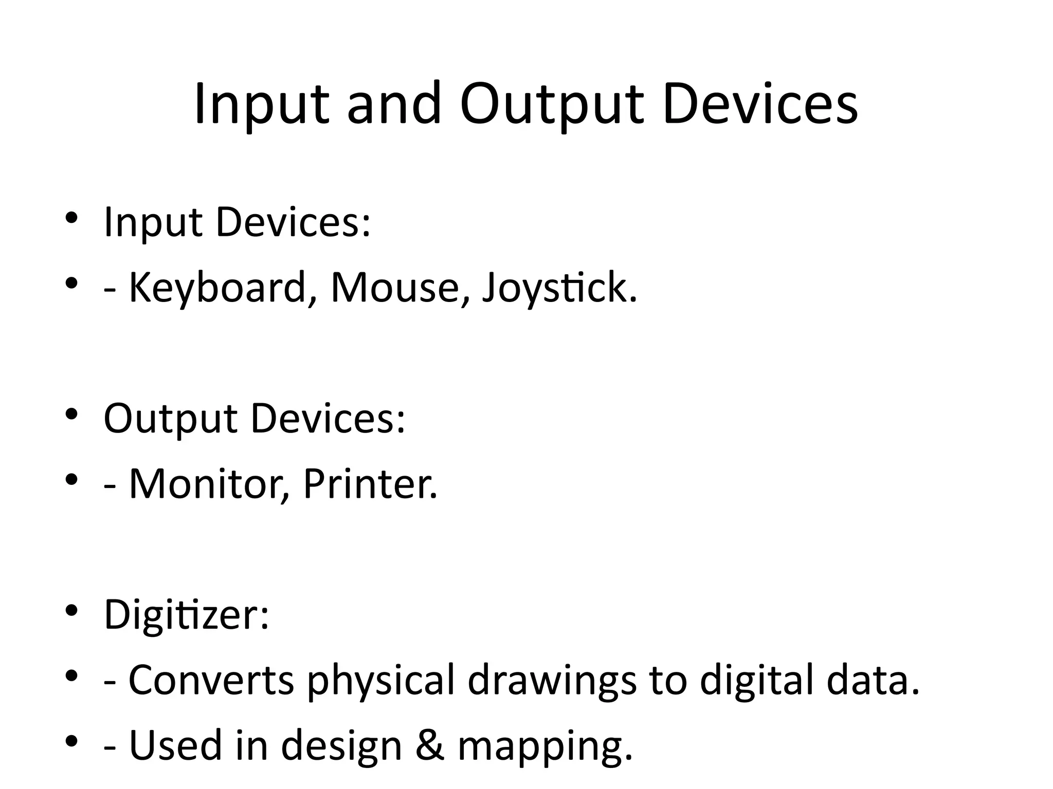 Input and Output Devices
• Input Devices:
• - Keyboard, Mouse, Joystick.
• Output Devices:
• - Monitor, Printer.
• Digitizer:
• - Converts physical drawings to digital data.
• - Used in design & mapping.
 
