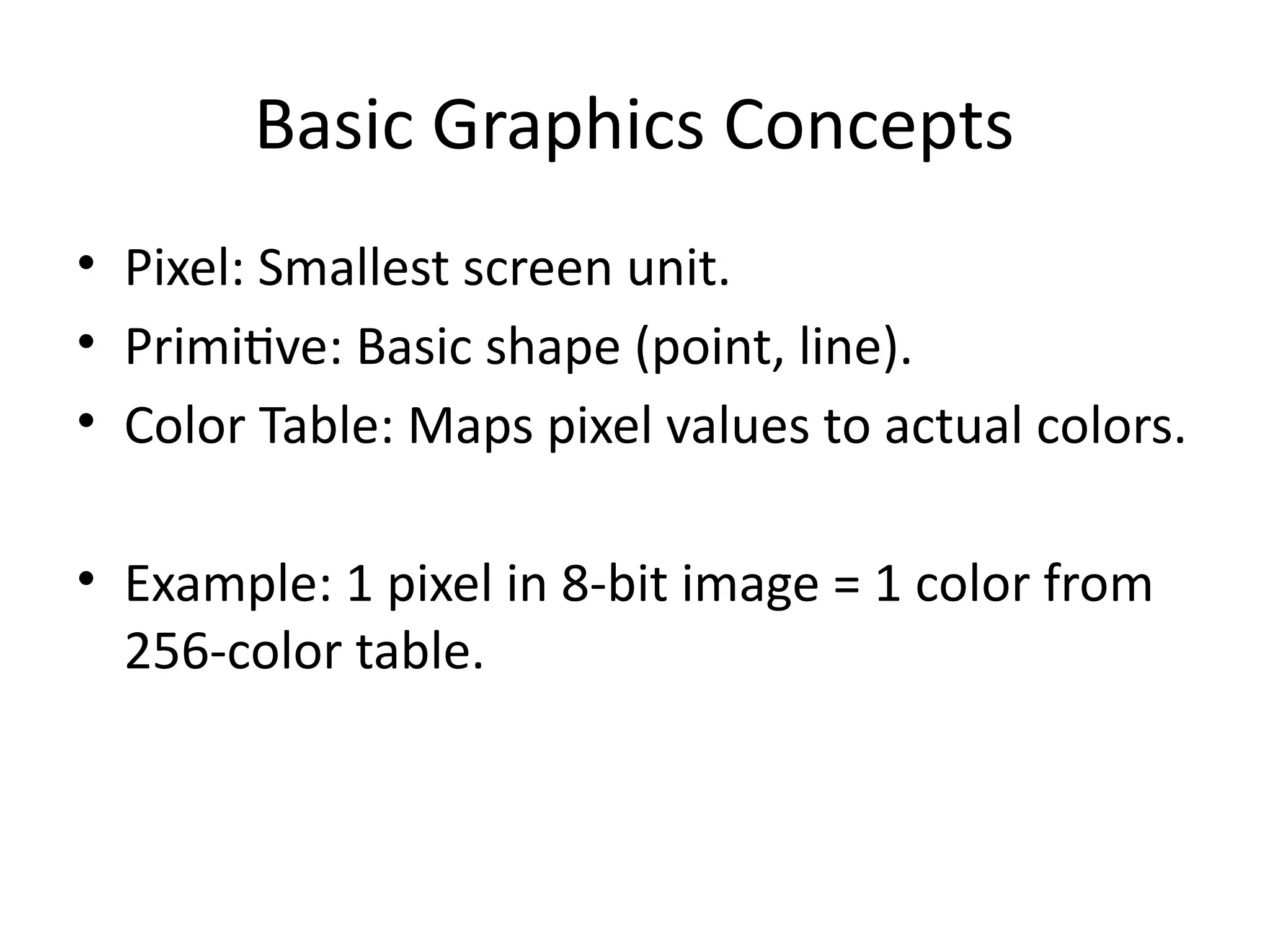 Basic Graphics Concepts
• Pixel: Smallest screen unit.
• Primitive: Basic shape (point, line).
• Color Table: Maps pixel values to actual colors.
• Example: 1 pixel in 8-bit image = 1 color from
256-color table.
 