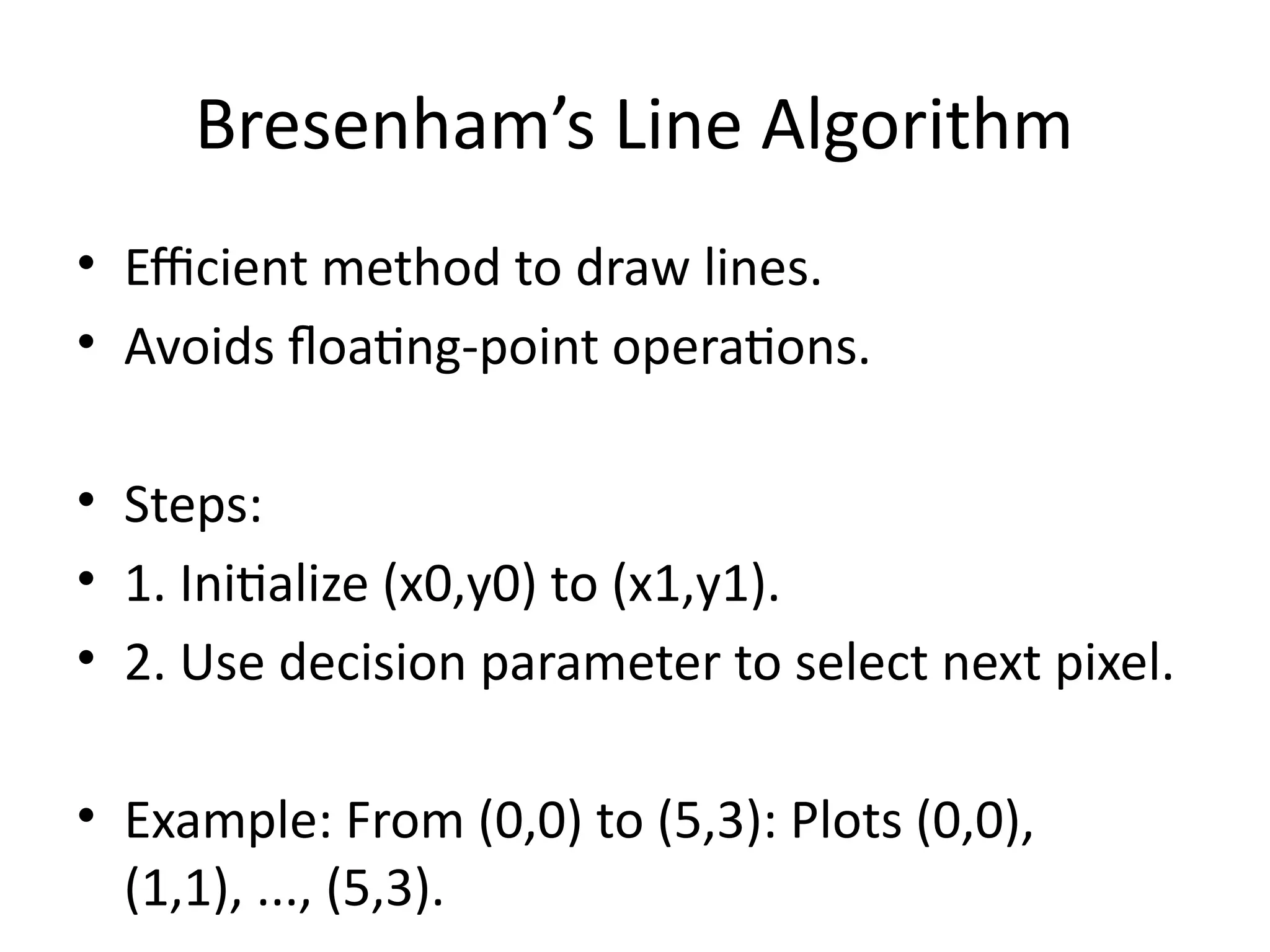 Bresenham’s Line Algorithm
• Efficient method to draw lines.
• Avoids floating-point operations.
• Steps:
• 1. Initialize (x0,y0) to (x1,y1).
• 2. Use decision parameter to select next pixel.
• Example: From (0,0) to (5,3): Plots (0,0),
(1,1), ..., (5,3).
 