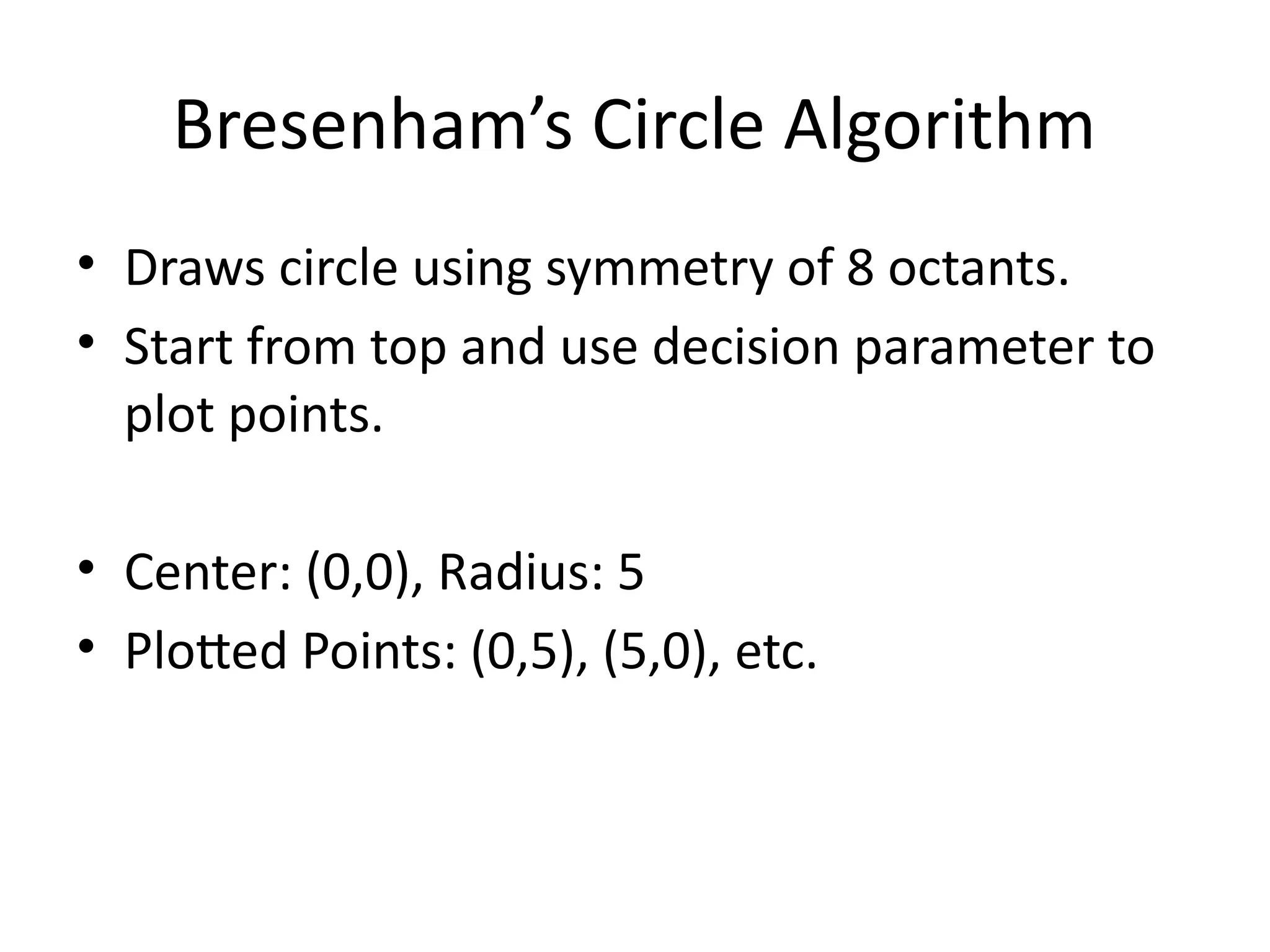 Bresenham’s Circle Algorithm
• Draws circle using symmetry of 8 octants.
• Start from top and use decision parameter to
plot points.
• Center: (0,0), Radius: 5
• Plotted Points: (0,5), (5,0), etc.
 