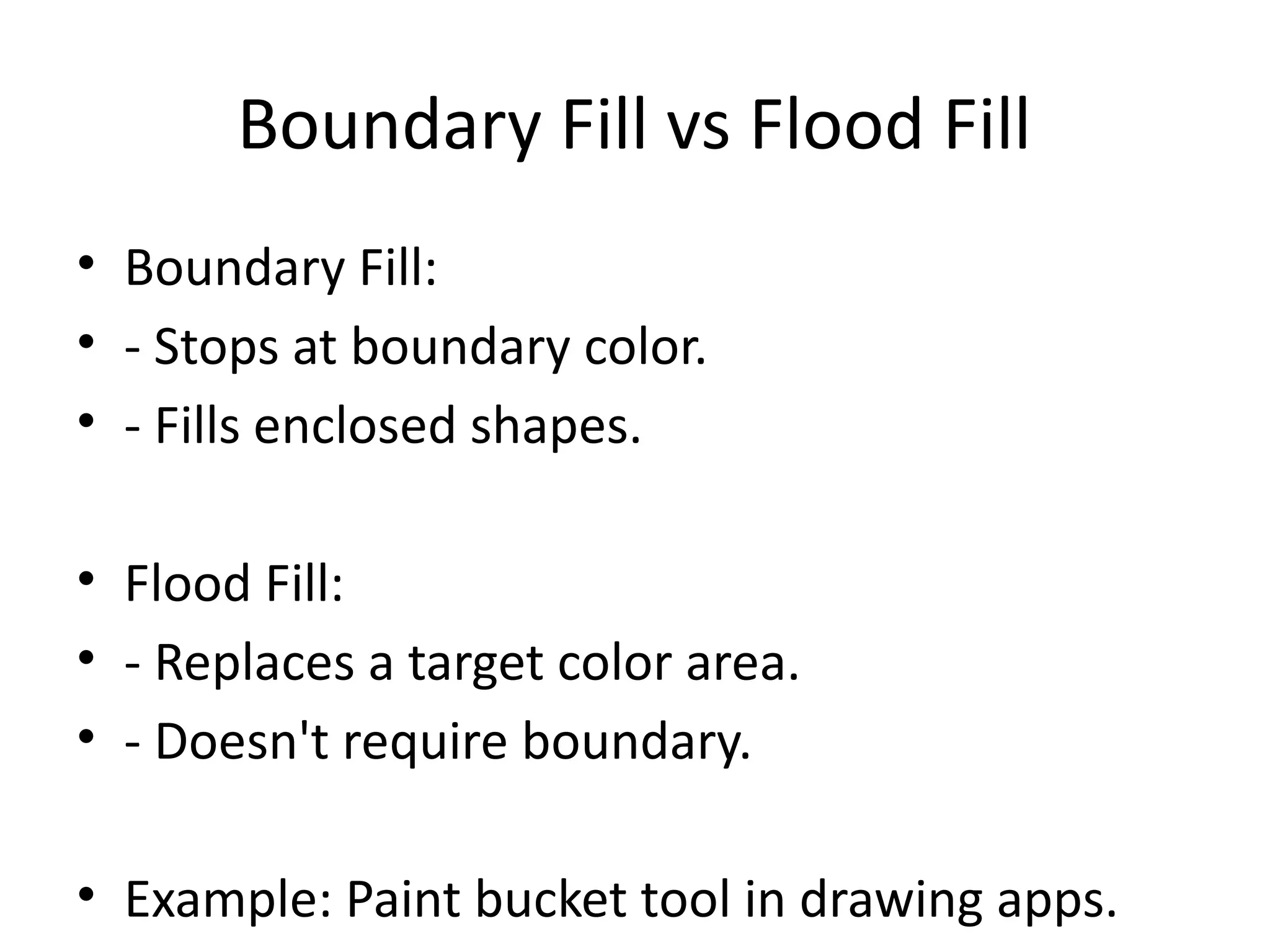 Boundary Fill vs Flood Fill
• Boundary Fill:
• - Stops at boundary color.
• - Fills enclosed shapes.
• Flood Fill:
• - Replaces a target color area.
• - Doesn't require boundary.
• Example: Paint bucket tool in drawing apps.
 