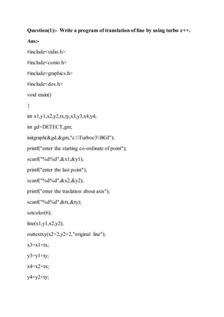 Question(1):- Write a program of translation of line by using turbo c++.
Ans:-
#include<stdio.h>
#include<conio.h>
#include<graphics.h>
#include<dos.h>
void main()
{
int x1,y1,x2,y2,tx,ty,x3,y3,x4,y4;
int gd=DETECT,gm;
initgraph(&gd,&gm,"c:Turboc3BGI");
printf("enter the starting co-ordinate of point");
scanf("%d%d",&x1,&y1);
printf("enter the last point");
scanf("%d%d",&x2,&y2);
printf("enter the traslation about axis");
scanf("%d%d",&tx,&ty);
setcolor(6);
line(x1,y1,x2,y2);
outtextxy(x2+2,y2+2,"original line");
x3=x1+tx;
y3=y1+ty;
x4=x2+tx;
y4=y2+ty;
 