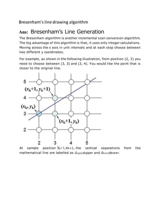 Bresenham’s line drawing algorithm
Ans: Bresenham’s Line Generation
The Bresenham algorithm is another incremental scan conversion algorithm.
The big advantage of this algorithm is that, it uses only integer calculations.
Moving across the x axis in unit intervals and at each step choose between
two different y coordinates.
For example, as shown in the following illustration, from position (2, 3) you
need to choose between (3, 3) and (3, 4). You would like the point that is
closer to the original line.
At sample position Xk+1,Xk+1, the vertical separations from the
mathematical line are labelled as dupperdupper and dlowerdlower.
 