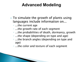  To simulate the growth of plants using
languages include information on...
◦ ...the current age
◦ ...the growth rate of each segment
◦ ...the probabilities of death, dormancy, growth
◦ ...the shape (depending on type and age)
◦ ...the branch angles (depending on type and
age)
◦ ...the color and texture of each segment
Advanced Modeling
 