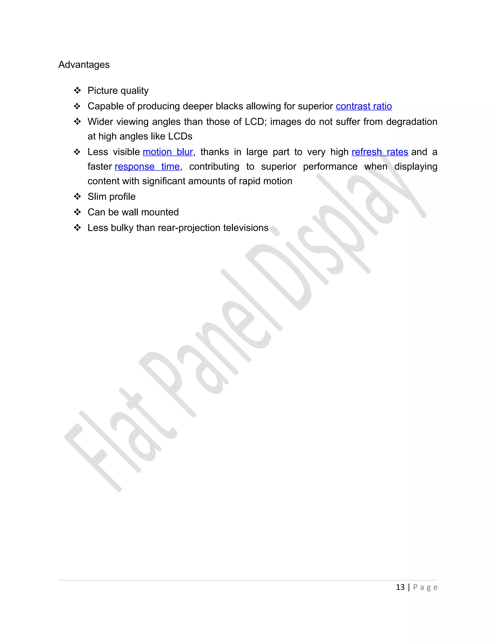 Advantages

   Picture quality
   Capable of producing deeper blacks allowing for superior contrast ratio
   Wider viewing angles than those of LCD; images do not suffer from degradation
    at high angles like LCDs
   Less visible motion blur, thanks in large part to very high refresh rates and a
     faster response time, contributing to superior performance when displaying
     content with significant amounts of rapid motion
   Slim profile
   Can be wall mounted
   Less bulky than rear-projection televisions




                                                                              13 | P a g e
 