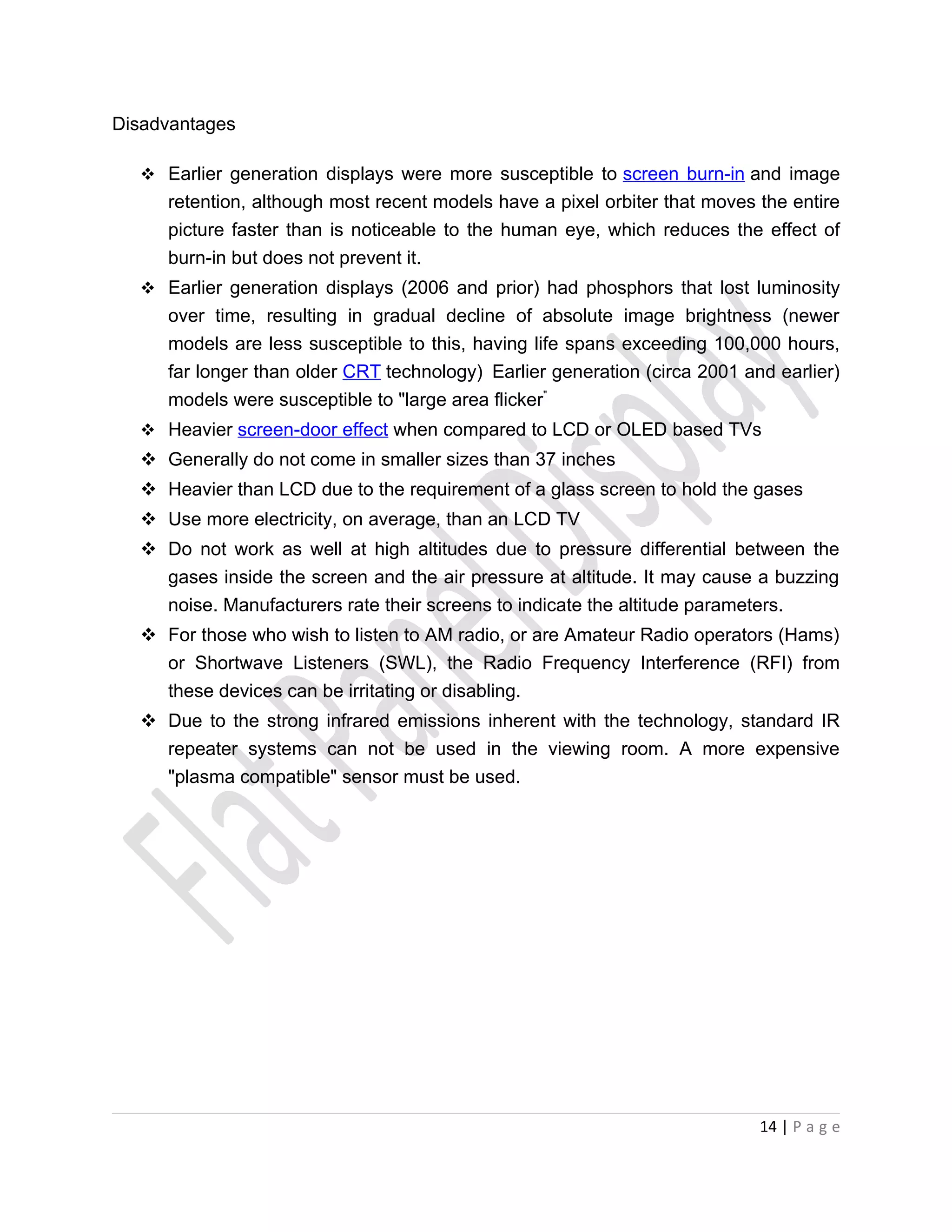 Disadvantages

   Earlier generation displays were more susceptible to screen burn-in and image
     retention, although most recent models have a pixel orbiter that moves the entire
     picture faster than is noticeable to the human eye, which reduces the effect of
     burn-in but does not prevent it.
   Earlier generation displays (2006 and prior) had phosphors that lost luminosity
     over time, resulting in gradual decline of absolute image brightness (newer
     models are less susceptible to this, having life spans exceeding 100,000 hours,
     far longer than older CRT technology) Earlier generation (circa 2001 and earlier)
     models were susceptible to "large area flicker"
   Heavier screen-door effect when compared to LCD or OLED based TVs
   Generally do not come in smaller sizes than 37 inches
   Heavier than LCD due to the requirement of a glass screen to hold the gases
   Use more electricity, on average, than an LCD TV
   Do not work as well at high altitudes due to pressure differential between the
    gases inside the screen and the air pressure at altitude. It may cause a buzzing
    noise. Manufacturers rate their screens to indicate the altitude parameters.
   For those who wish to listen to AM radio, or are Amateur Radio operators (Hams)
    or Shortwave Listeners (SWL), the Radio Frequency Interference (RFI) from
    these devices can be irritating or disabling.
   Due to the strong infrared emissions inherent with the technology, standard IR
    repeater systems can not be used in the viewing room. A more expensive
    "plasma compatible" sensor must be used.




                                                                            14 | P a g e
 