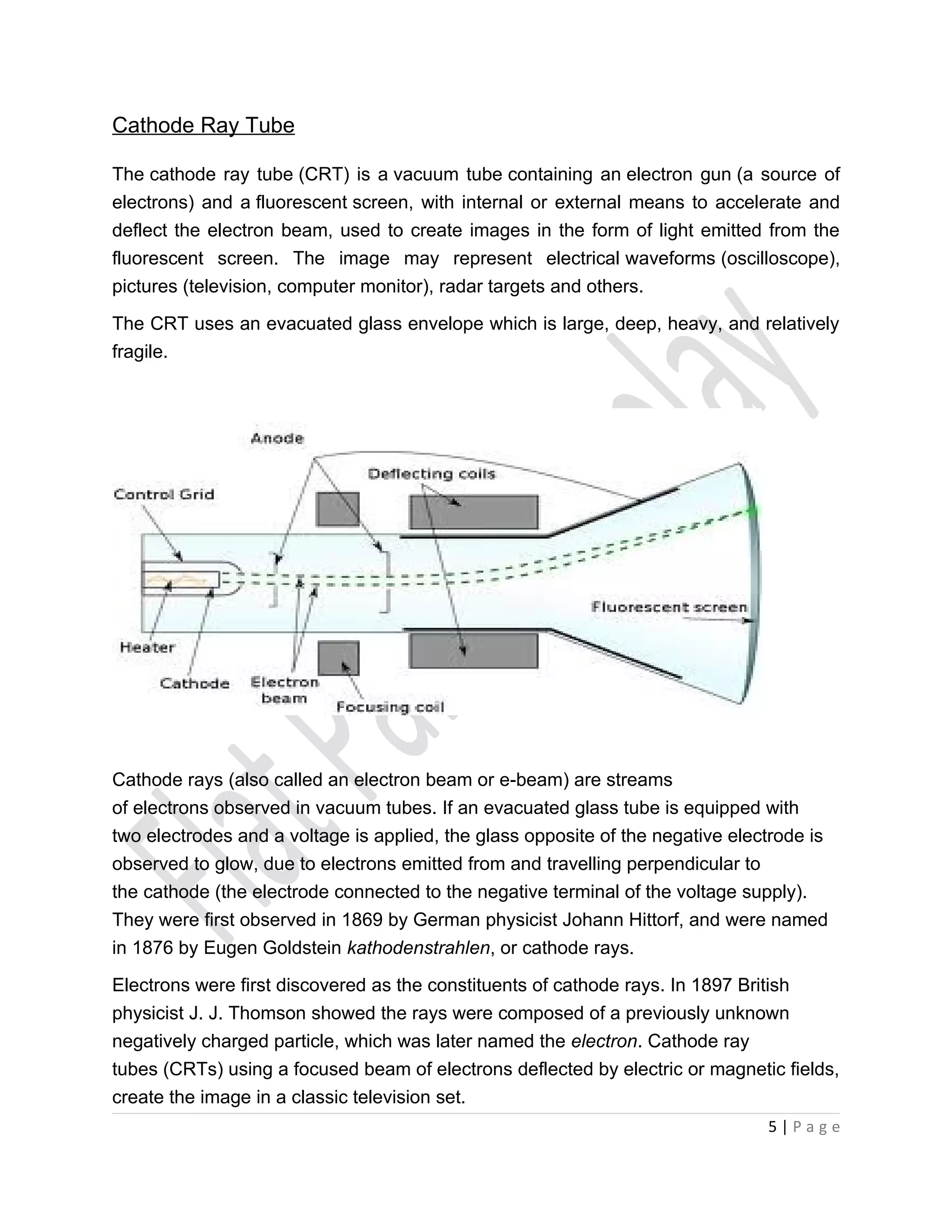 Cathode Ray Tube

The cathode ray tube (CRT) is a vacuum tube containing an electron gun (a source of
electrons) and a fluorescent screen, with internal or external means to accelerate and
deflect the electron beam, used to create images in the form of light emitted from the
fluorescent screen. The image may represent electrical waveforms (oscilloscope),
pictures (television, computer monitor), radar targets and others.

The CRT uses an evacuated glass envelope which is large, deep, heavy, and relatively
fragile.




Cathode rays (also called an electron beam or e-beam) are streams
of electrons observed in vacuum tubes. If an evacuated glass tube is equipped with
two electrodes and a voltage is applied, the glass opposite of the negative electrode is
observed to glow, due to electrons emitted from and travelling perpendicular to
the cathode (the electrode connected to the negative terminal of the voltage supply).
They were first observed in 1869 by German physicist Johann Hittorf, and were named
in 1876 by Eugen Goldstein kathodenstrahlen, or cathode rays.

Electrons were first discovered as the constituents of cathode rays. In 1897 British
physicist J. J. Thomson showed the rays were composed of a previously unknown
negatively charged particle, which was later named the electron. Cathode ray
tubes (CRTs) using a focused beam of electrons deflected by electric or magnetic fields,
create the image in a classic television set.
                                                                                5|Page
 