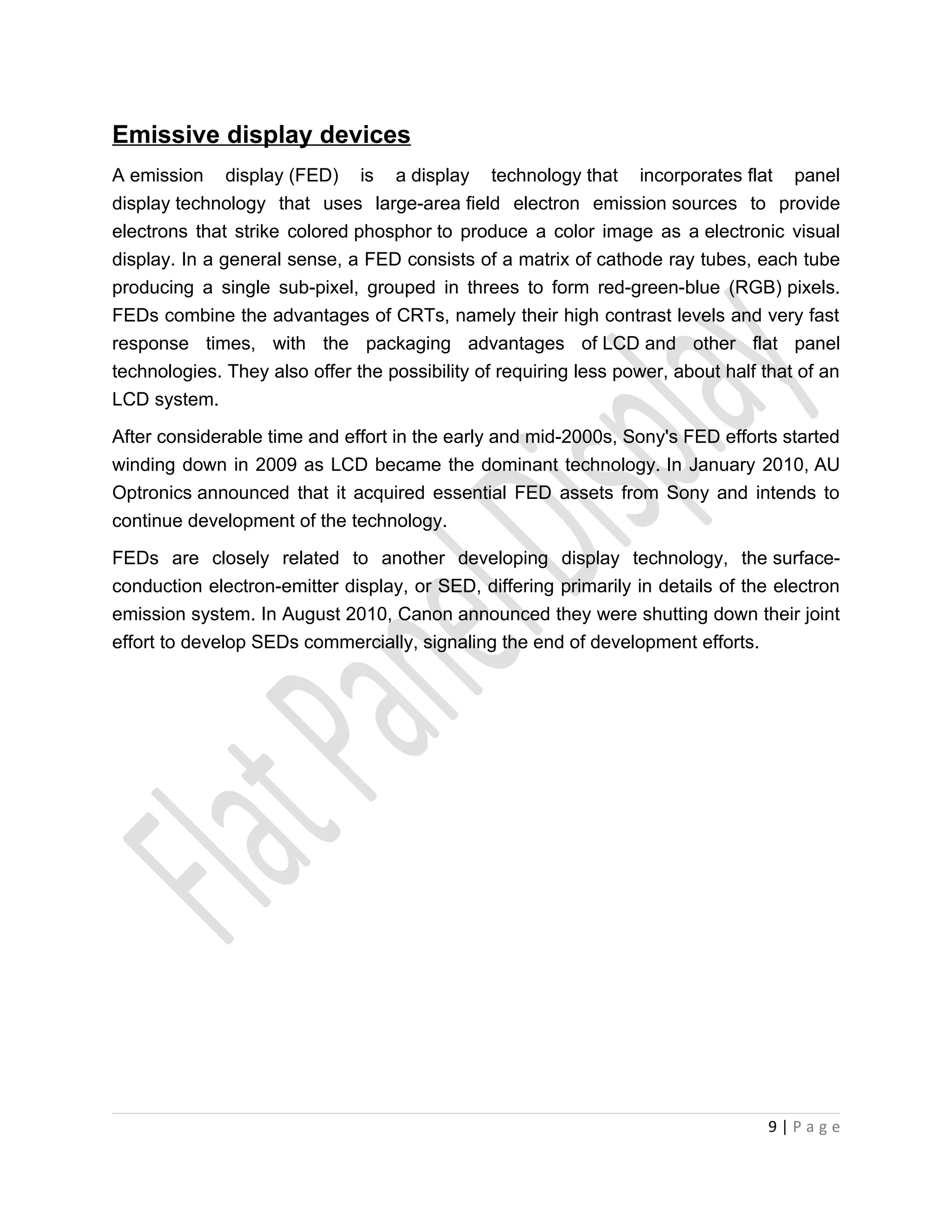 Emissive display devices
A emission display (FED) is a display technology that incorporates flat panel
display technology that uses large-area field electron emission sources to provide
electrons that strike colored phosphor to produce a color image as a electronic visual
display. In a general sense, a FED consists of a matrix of cathode ray tubes, each tube
producing a single sub-pixel, grouped in threes to form red-green-blue (RGB) pixels.
FEDs combine the advantages of CRTs, namely their high contrast levels and very fast
response times, with the packaging advantages of LCD and other flat panel
technologies. They also offer the possibility of requiring less power, about half that of an
LCD system.
After considerable time and effort in the early and mid-2000s, Sony's FED efforts started
winding down in 2009 as LCD became the dominant technology. In January 2010, AU
Optronics announced that it acquired essential FED assets from Sony and intends to
continue development of the technology.

FEDs are closely related to another developing display technology, the surface-
conduction electron-emitter display, or SED, differing primarily in details of the electron
emission system. In August 2010, Canon announced they were shutting down their joint
effort to develop SEDs commercially, signaling the end of development efforts.




                                                                                  9|Page
 