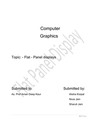 Computer
                      Graphics



Topic: - Flat - Panel displays




Submitted to:                    Submitted by:
As. Prof Aman Deep Kaur             Alisha Korpal
                                    Nivia Jain
                                    Sharuti Jain



                                            1|Page
 