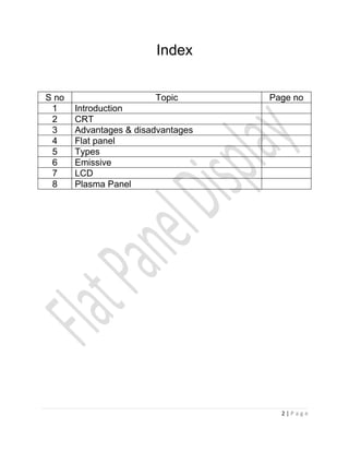 Index


S no                    Topic       Page no
 1     Introduction
 2     CRT
 3     Advantages & disadvantages
 4     Flat panel
 5     Types
 6     Emissive
 7     LCD
 8     Plasma Panel




                                      2|Page
 