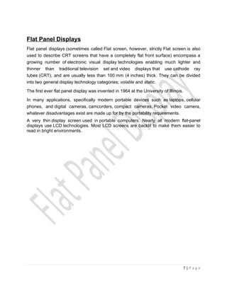 Flat Panel Displays
Flat panel displays (sometimes called Flat screen, however, strictly Flat screen is also
used to describe CRT screens that have a completely flat front surface) encompass a
growing number of electronic visual display technologies enabling much lighter and
thinner than traditional television set and video displays that use cathode ray
tubes (CRT), and are usually less than 100 mm (4 inches) thick. They can be divided
into two general display technology categories; volatile and static.

The first ever flat panel display was invented in 1964 at the University of Illinois.

In many applications, specifically modern portable devices such as laptops, cellular
phones, and digital cameras, camcorders, compact cameras, Pocket video camera,
whatever disadvantages exist are made up for by the portability requirements.
A very thin display screen used in portable computers. Nearly all modern flat-panel
displays use LCD technologies. Most LCD screens are backlit to make them easier to
read in bright environments.




                                                                                        7|Page
 