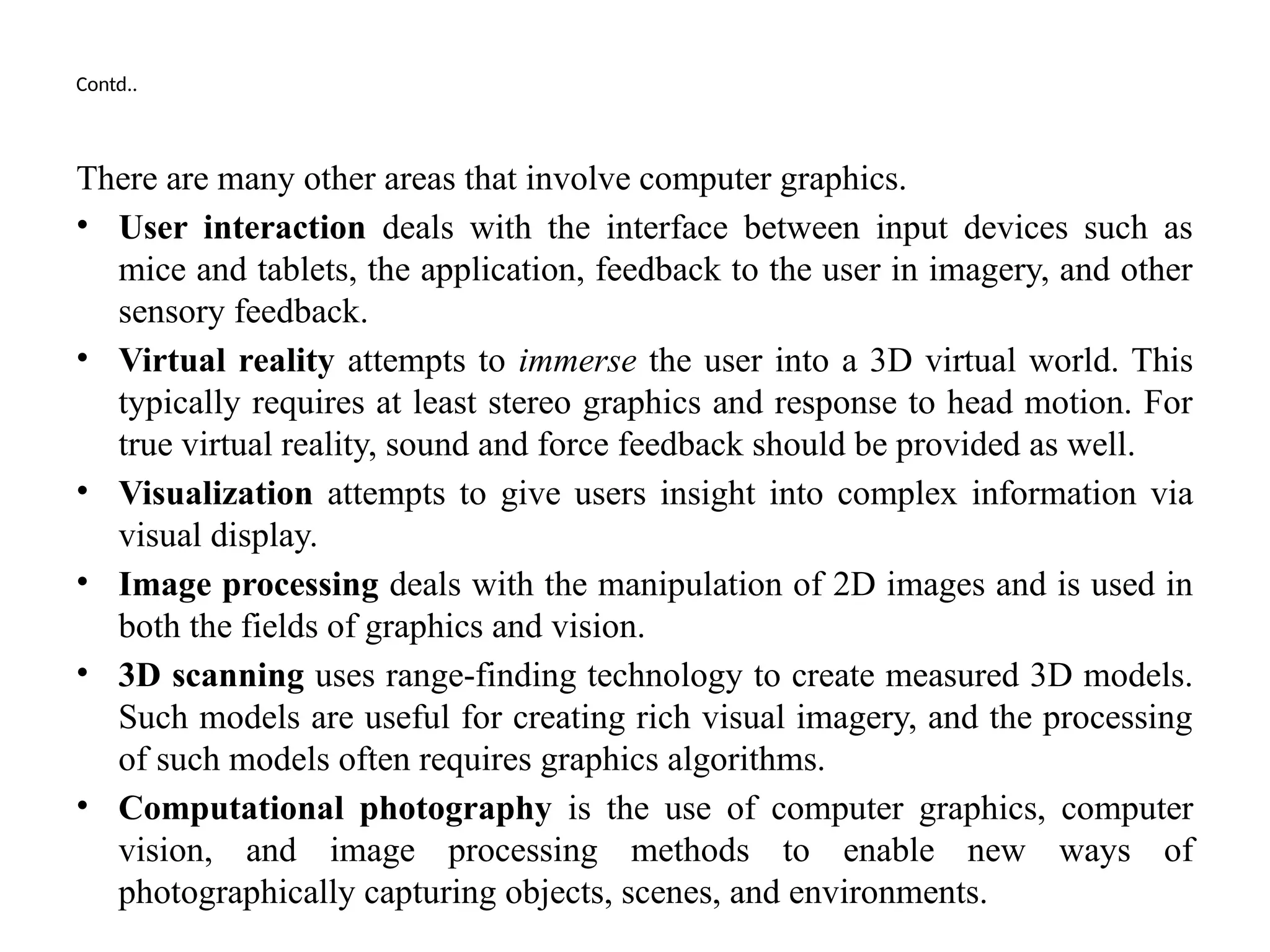 Contd..
There are many other areas that involve computer graphics.
• User interaction deals with the interface between input devices such as
mice and tablets, the application, feedback to the user in imagery, and other
sensory feedback.
• Virtual reality attempts to immerse the user into a 3D virtual world. This
typically requires at least stereo graphics and response to head motion. For
true virtual reality, sound and force feedback should be provided as well.
• Visualization attempts to give users insight into complex information via
visual display.
• Image processing deals with the manipulation of 2D images and is used in
both the fields of graphics and vision.
• 3D scanning uses range-finding technology to create measured 3D models.
Such models are useful for creating rich visual imagery, and the processing
of such models often requires graphics algorithms.
• Computational photography is the use of computer graphics, computer
vision, and image processing methods to enable new ways of
photographically capturing objects, scenes, and environments.
 