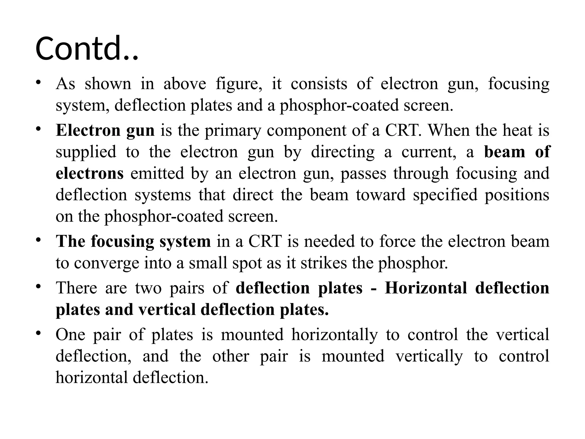 Contd..
• As shown in above figure, it consists of electron gun, focusing
system, deflection plates and a phosphor-coated screen.
• Electron gun is the primary component of a CRT. When the heat is
supplied to the electron gun by directing a current, a beam of
electrons emitted by an electron gun, passes through focusing and
deflection systems that direct the beam toward specified positions
on the phosphor-coated screen.
• The focusing system in a CRT is needed to force the electron beam
to converge into a small spot as it strikes the phosphor.
• There are two pairs of deflection plates - Horizontal deflection
plates and vertical deflection plates.
• One pair of plates is mounted horizontally to control the vertical
deflection, and the other pair is mounted vertically to control
horizontal deflection.
 